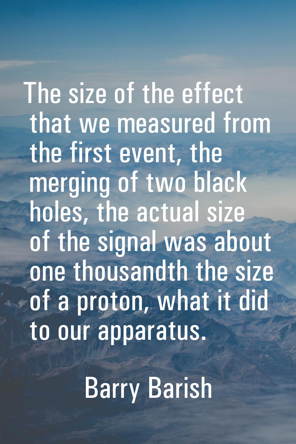 The size of the effect that we measured from the first event, the merging of two black holes, the a