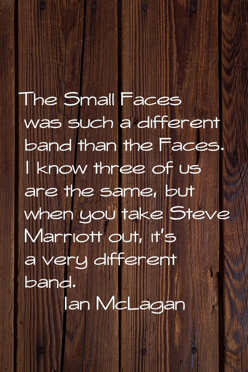 The Small Faces was such a different band than the Faces. I know three of us are the same, but when