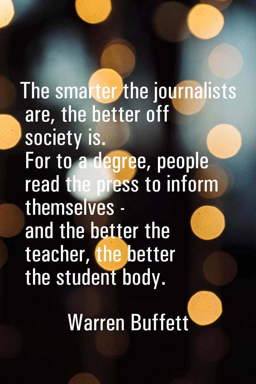 The smarter the journalists are, the better off society is. For to a degree, people read the press 