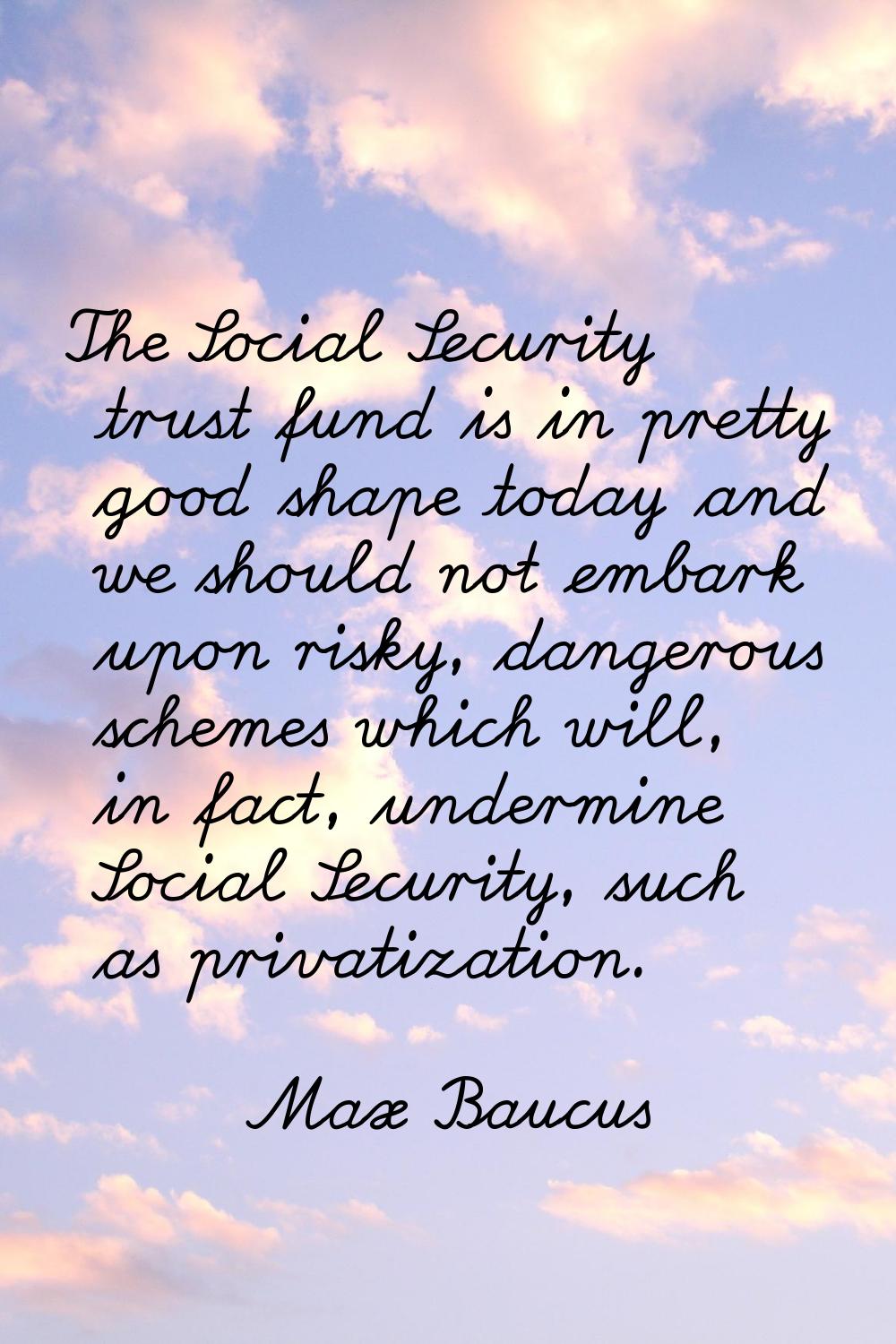 The Social Security trust fund is in pretty good shape today and we should not embark upon risky, d