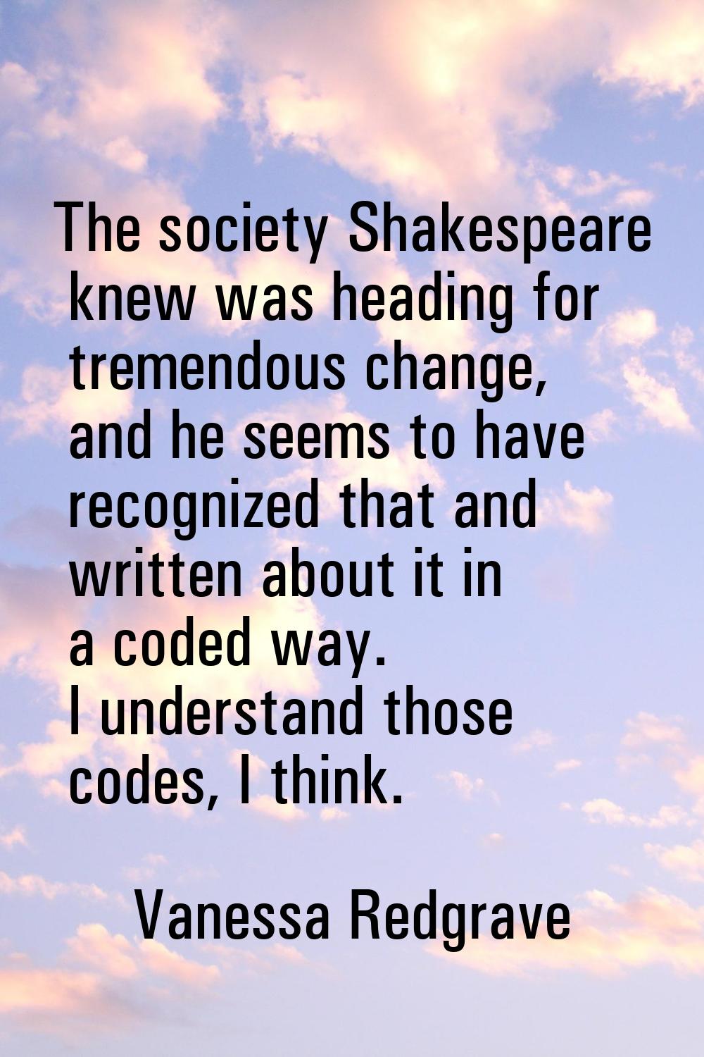 The society Shakespeare knew was heading for tremendous change, and he seems to have recognized tha