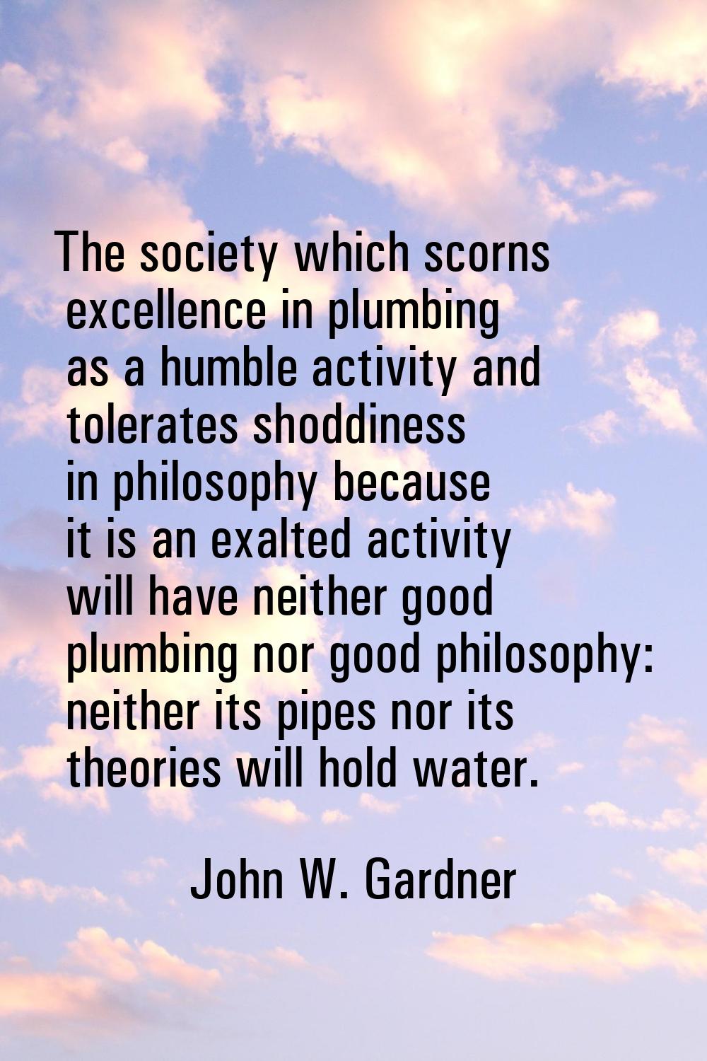 The society which scorns excellence in plumbing as a humble activity and tolerates shoddiness in ph