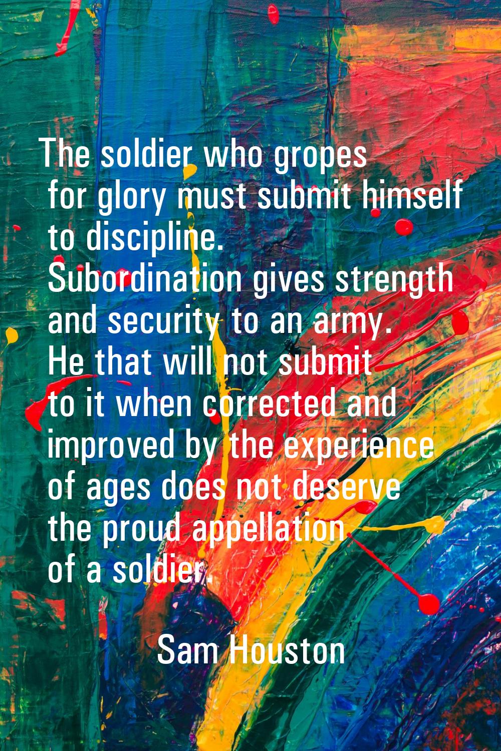The soldier who gropes for glory must submit himself to discipline. Subordination gives strength an