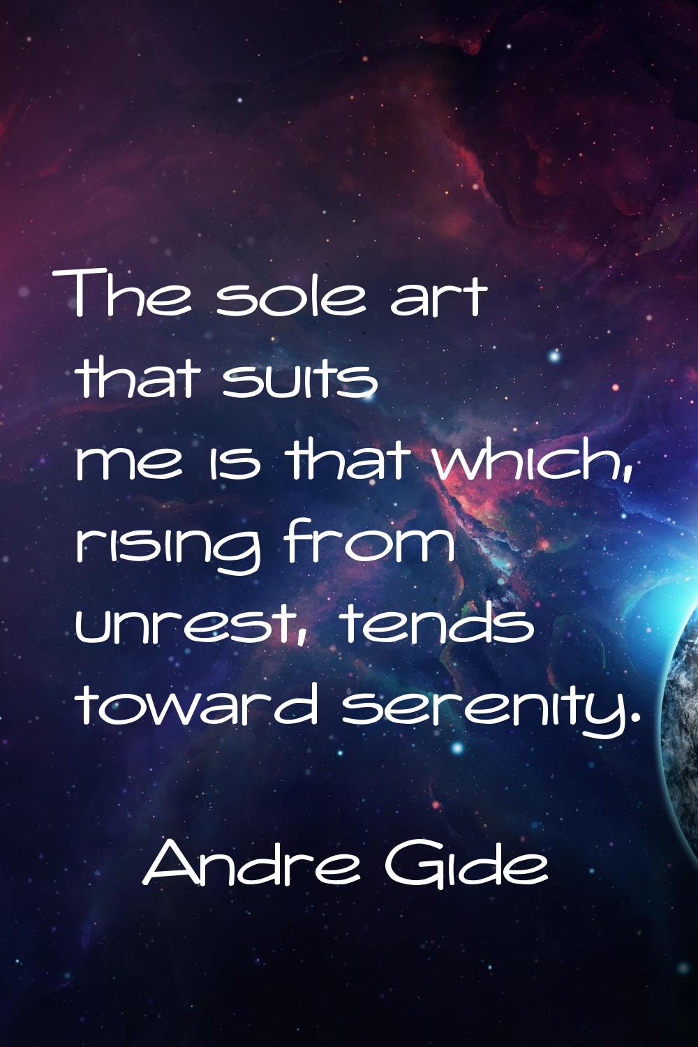 The sole art that suits me is that which, rising from unrest, tends toward serenity.