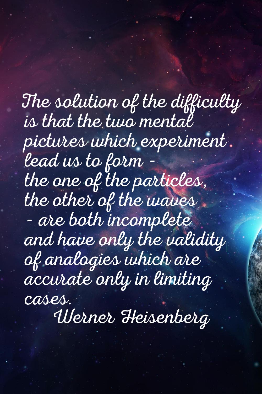 The solution of the difficulty is that the two mental pictures which experiment lead us to form - t