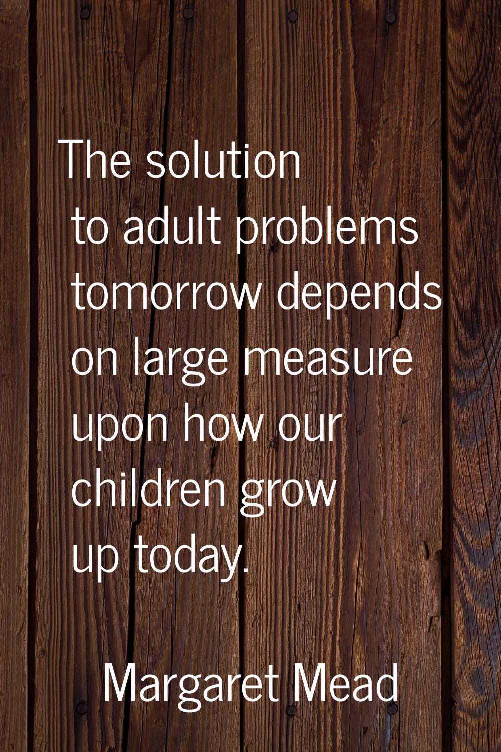 The solution to adult problems tomorrow depends on large measure upon how our children grow up toda