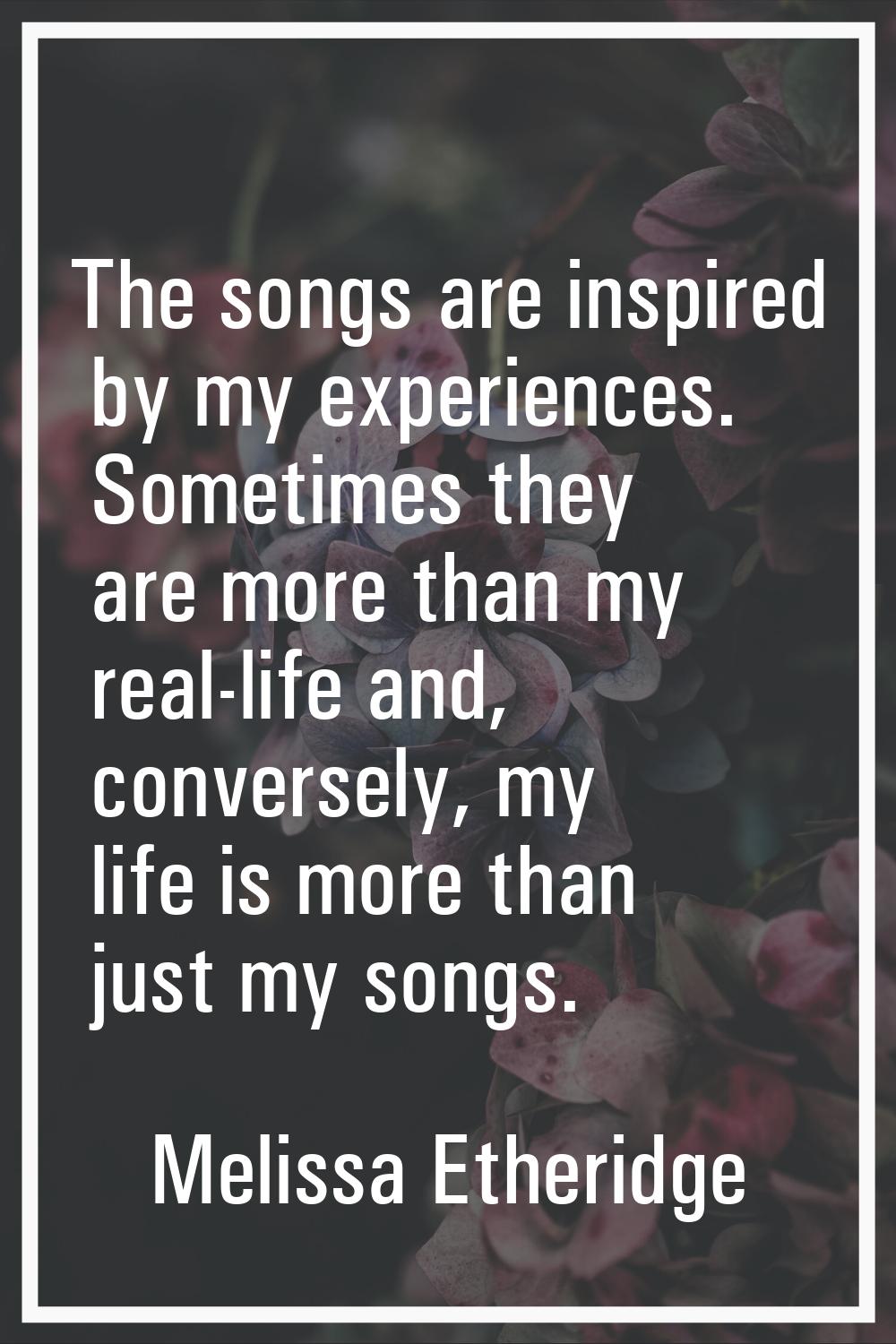 The songs are inspired by my experiences. Sometimes they are more than my real-life and, conversely