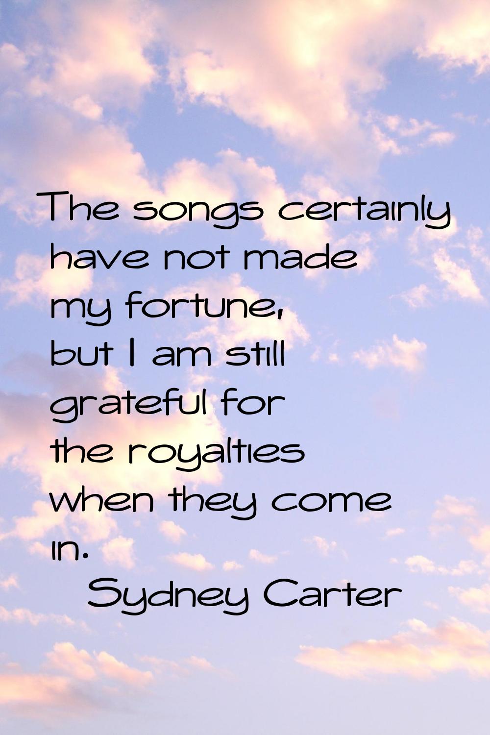 The songs certainly have not made my fortune, but I am still grateful for the royalties when they c