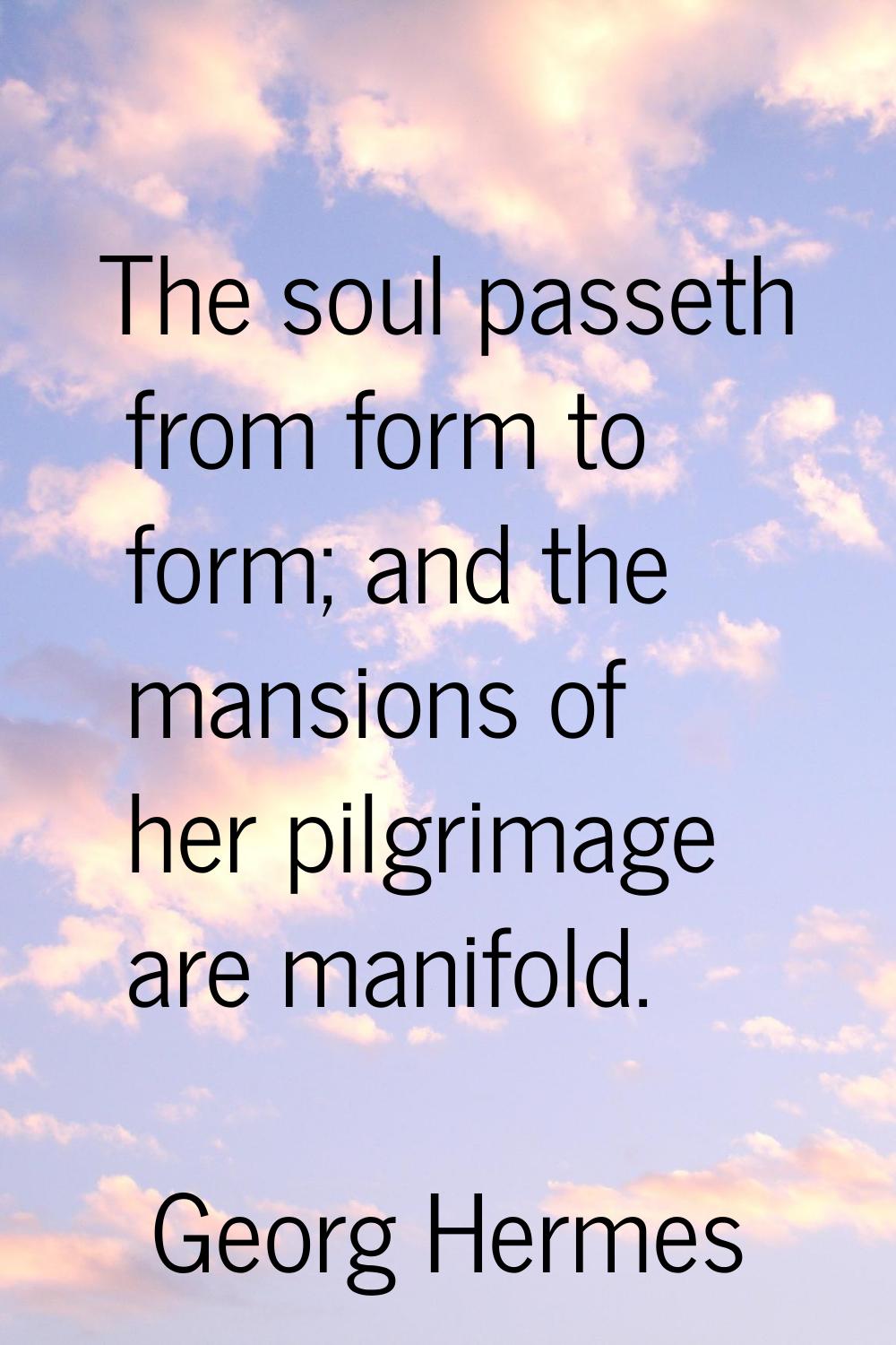 The soul passeth from form to form; and the mansions of her pilgrimage are manifold.
