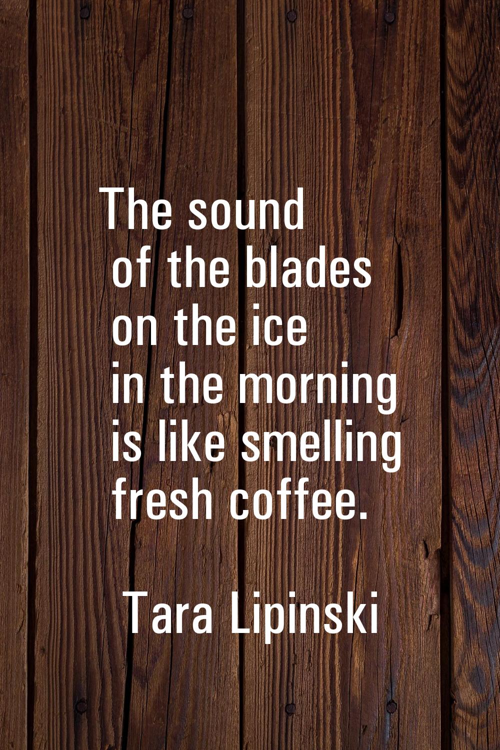 The sound of the blades on the ice in the morning is like smelling fresh coffee.