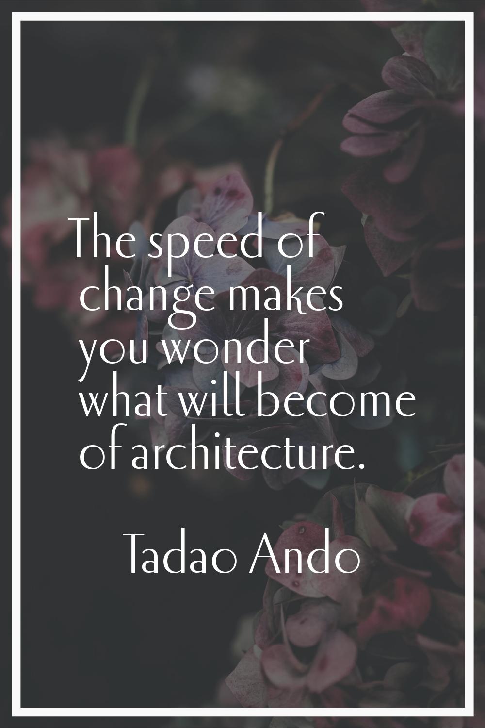 The speed of change makes you wonder what will become of architecture.