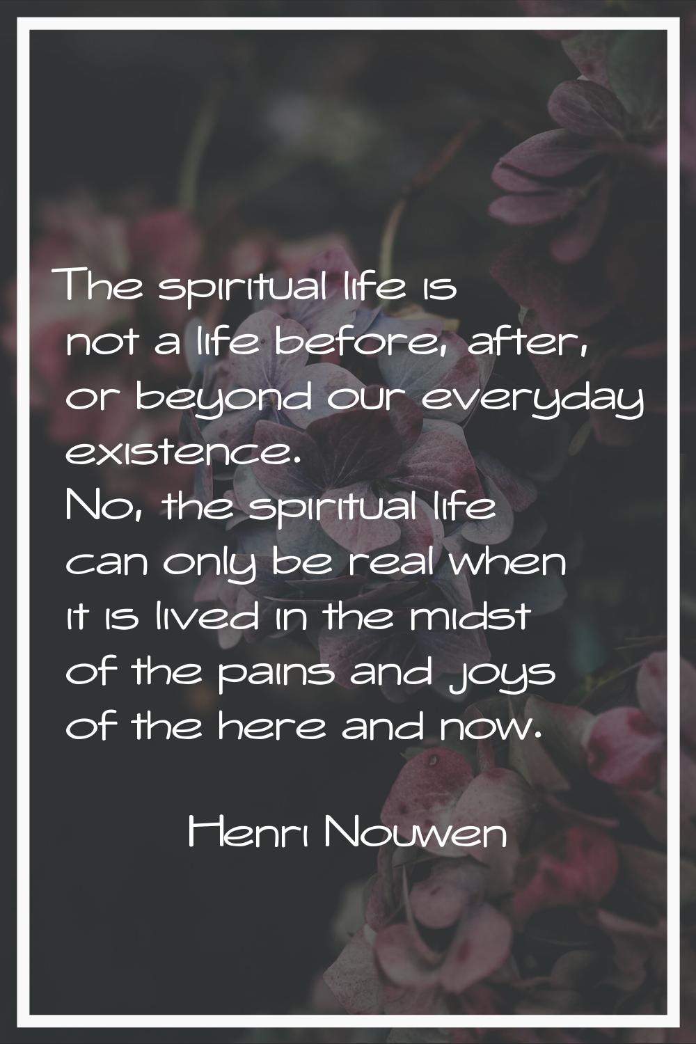 The spiritual life is not a life before, after, or beyond our everyday existence. No, the spiritual