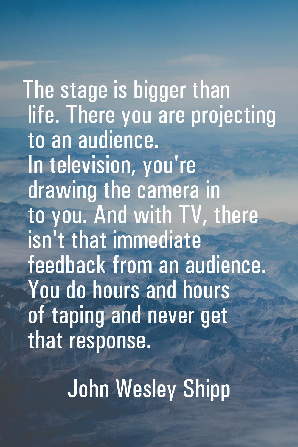The stage is bigger than life. There you are projecting to an audience. In television, you're drawi