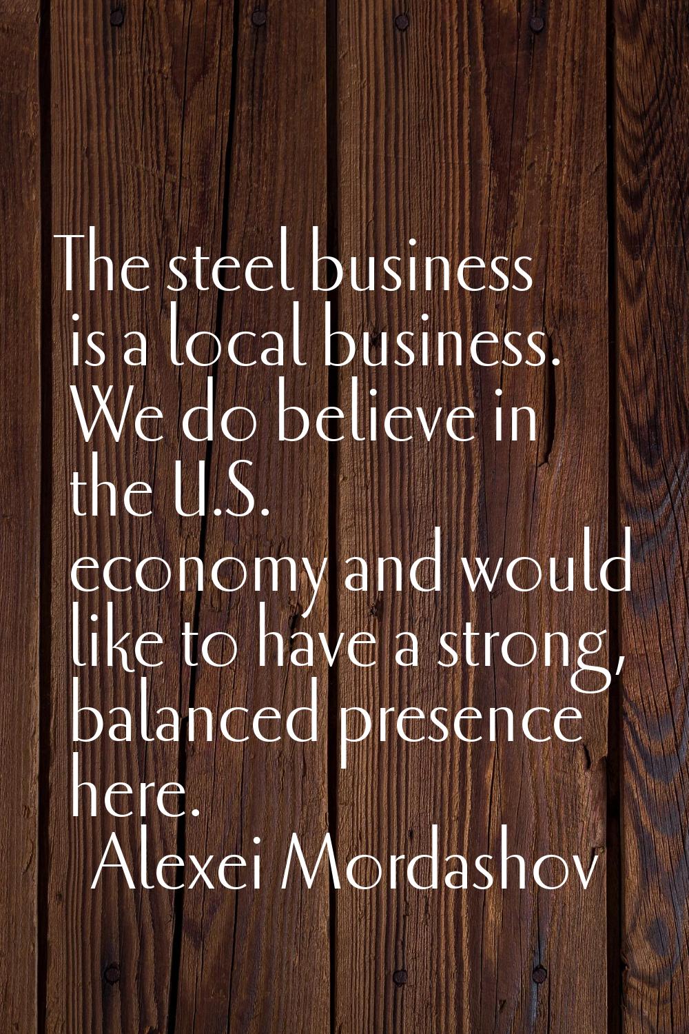 The steel business is a local business. We do believe in the U.S. economy and would like to have a 