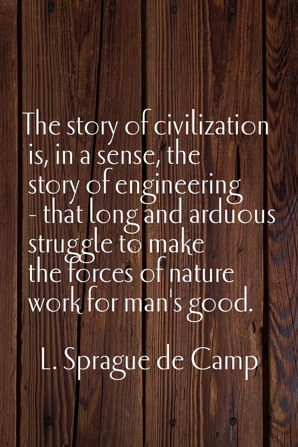 The story of civilization is, in a sense, the story of engineering - that long and arduous struggle