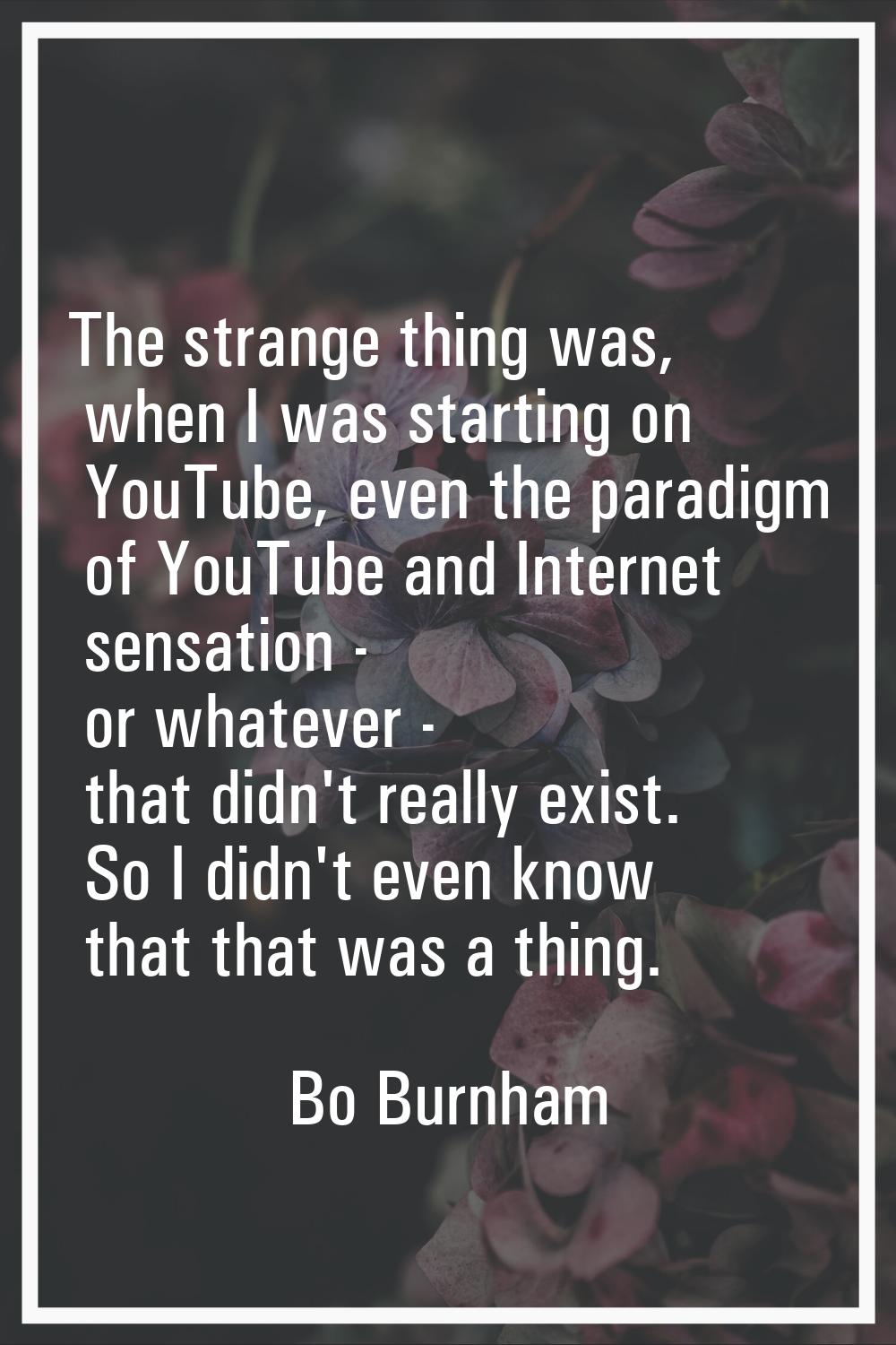 The strange thing was, when I was starting on YouTube, even the paradigm of YouTube and Internet se