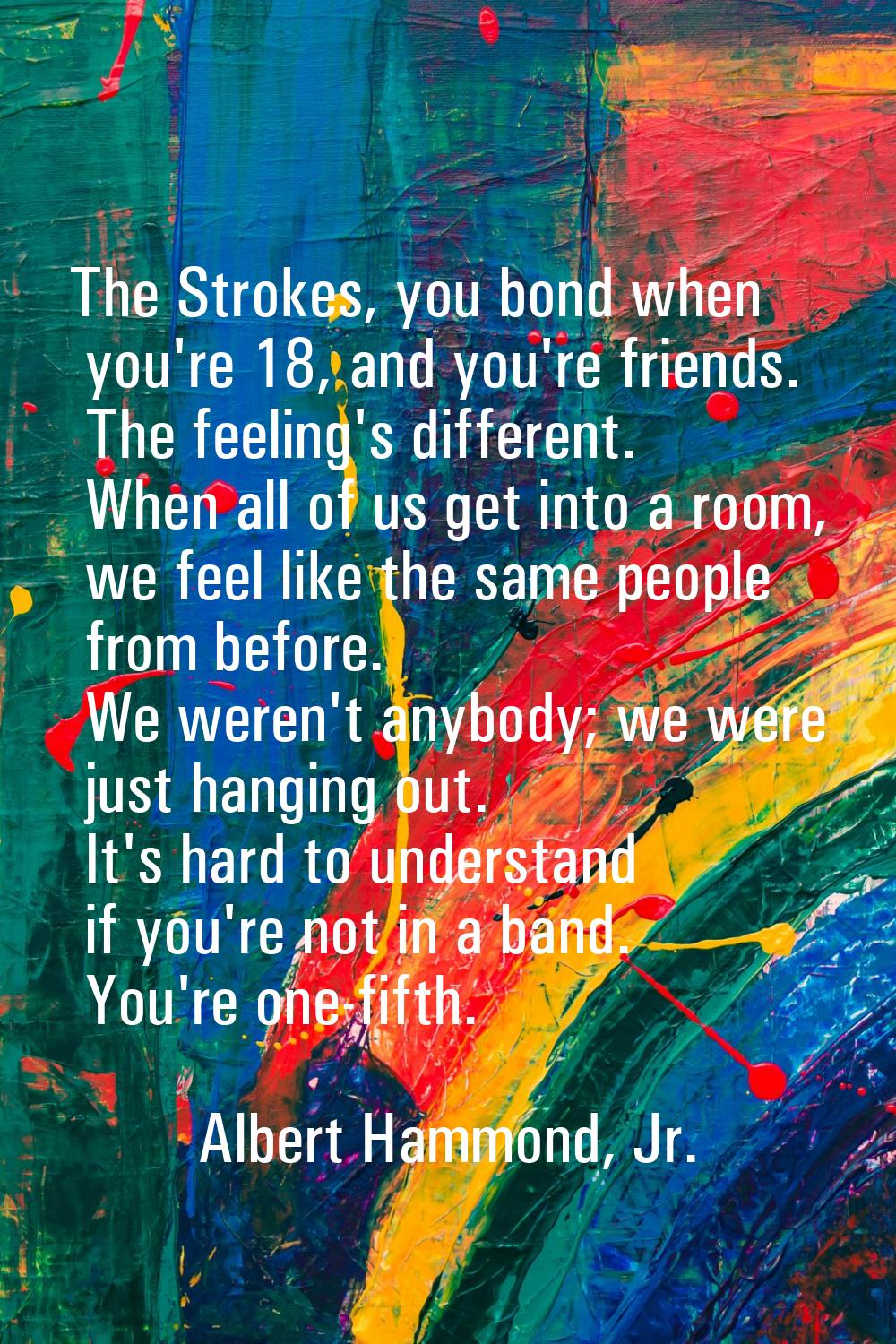 The Strokes, you bond when you're 18, and you're friends. The feeling's different. When all of us g