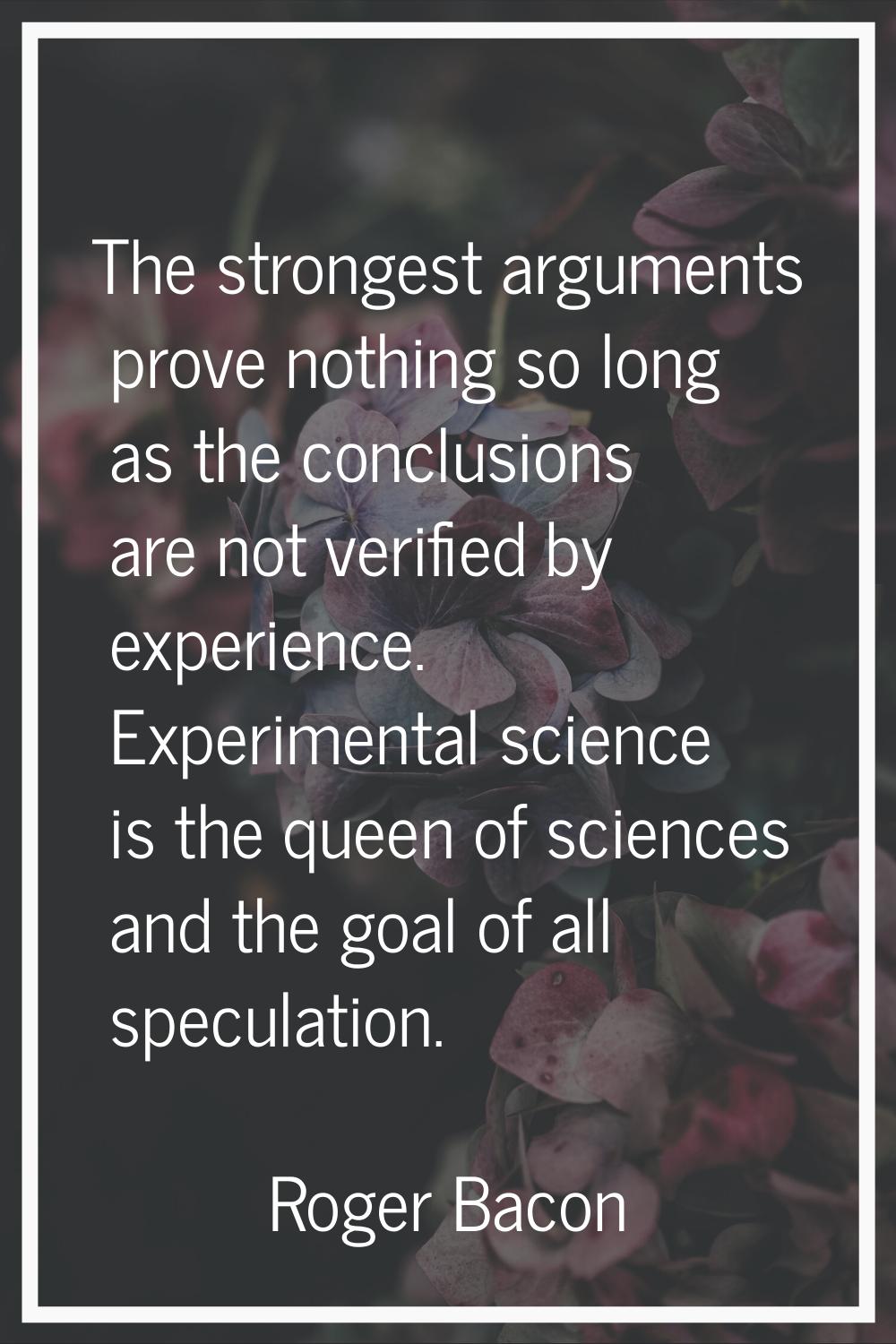 The strongest arguments prove nothing so long as the conclusions are not verified by experience. Ex