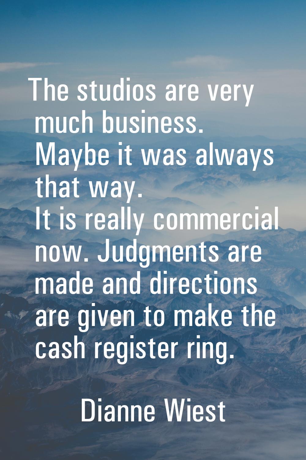 The studios are very much business. Maybe it was always that way. It is really commercial now. Judg