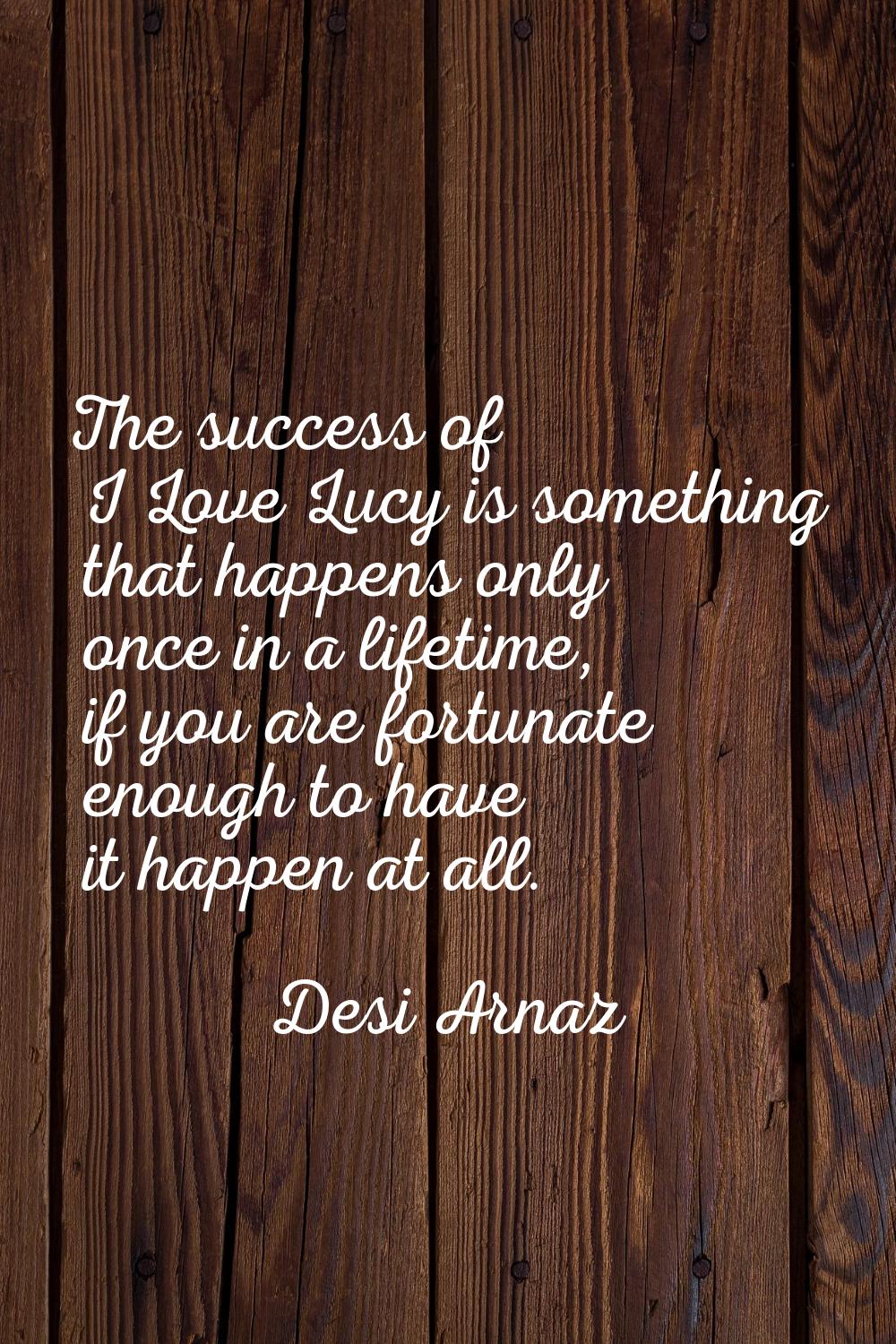 The success of I Love Lucy is something that happens only once in a lifetime, if you are fortunate 
