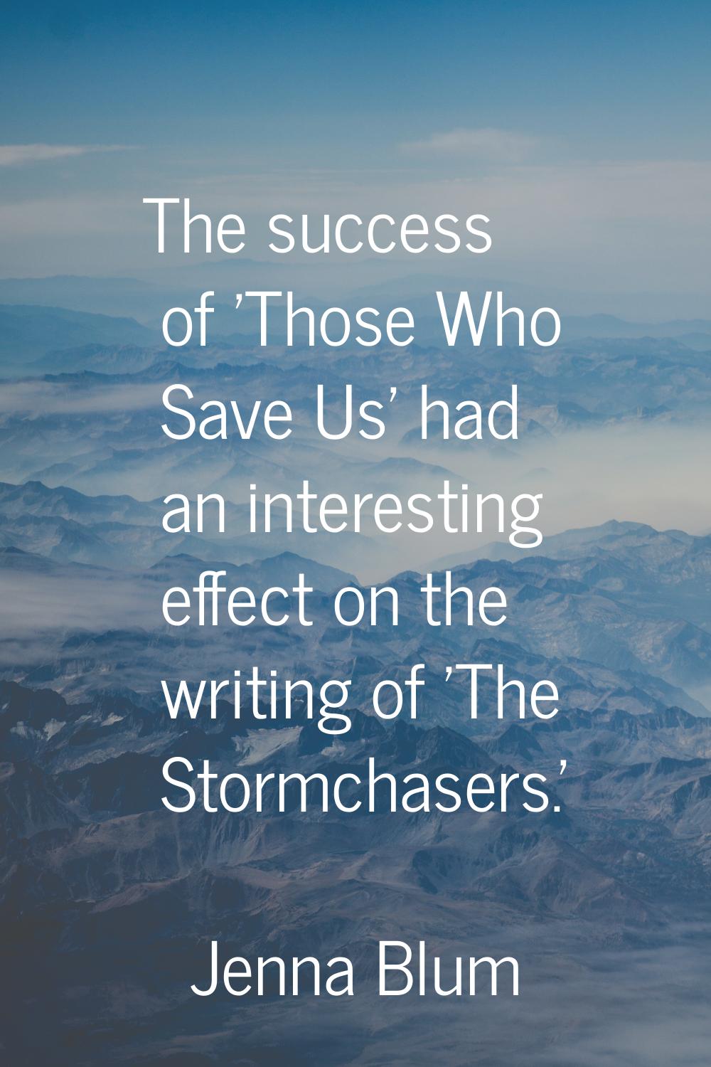 The success of 'Those Who Save Us' had an interesting effect on the writing of 'The Stormchasers.'