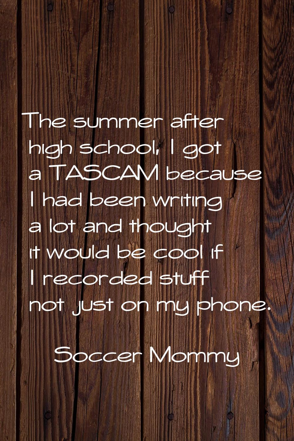 The summer after high school, I got a TASCAM because I had been writing a lot and thought it would 