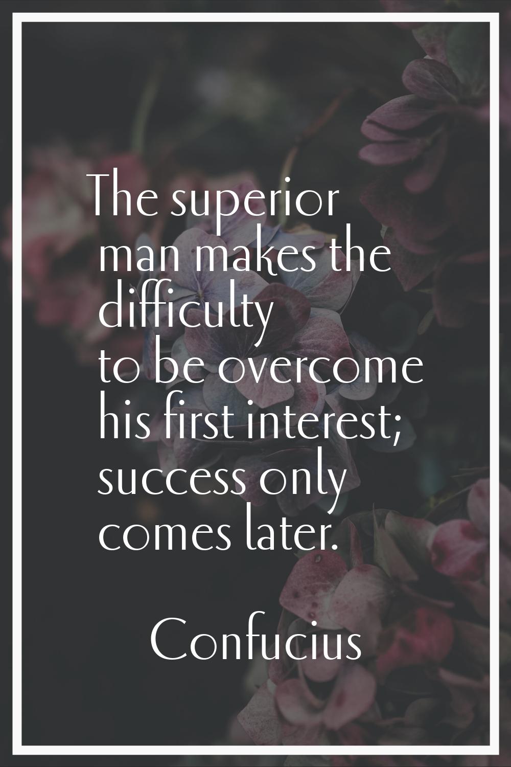 The superior man makes the difficulty to be overcome his first interest; success only comes later.