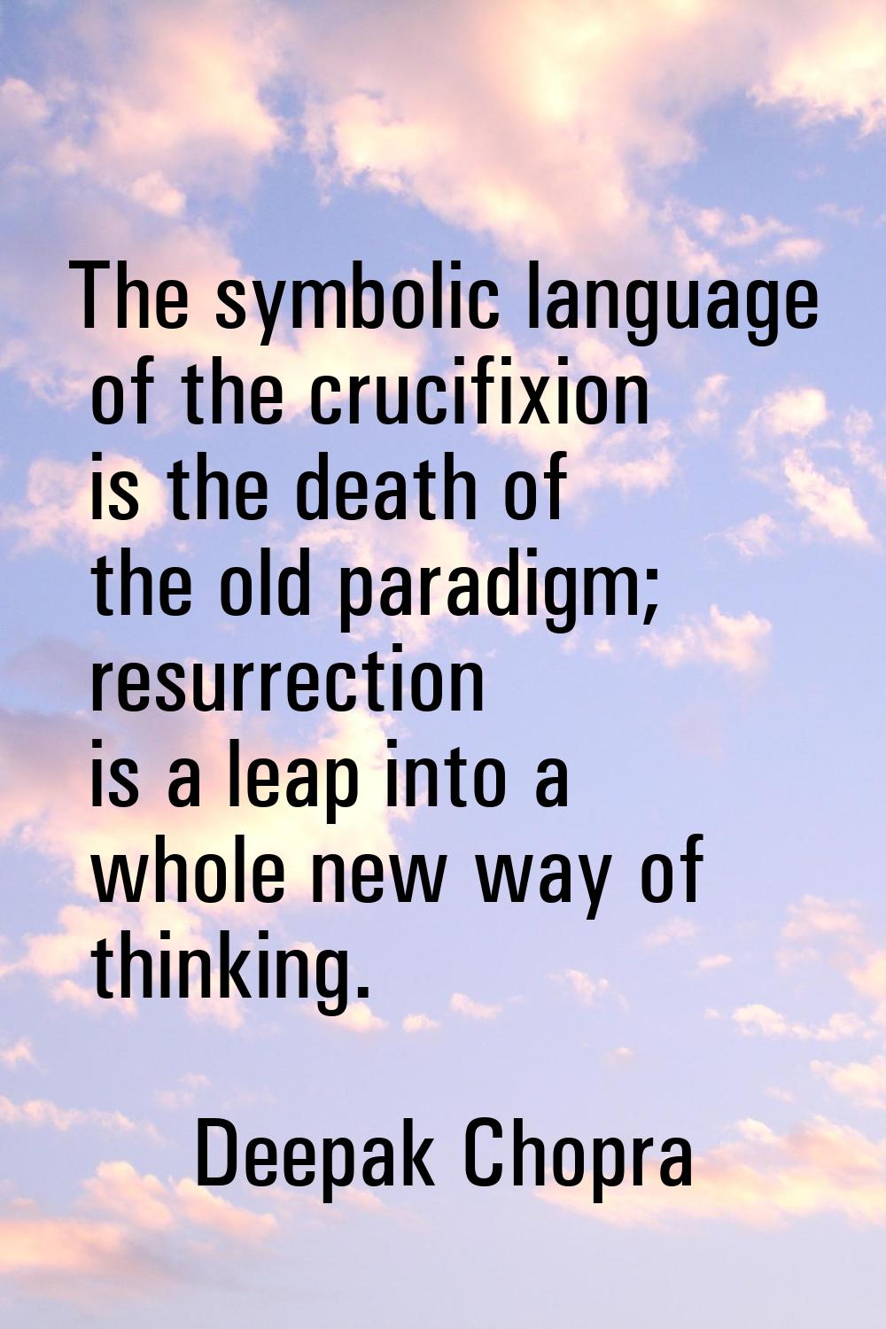 The symbolic language of the crucifixion is the death of the old paradigm; resurrection is a leap i