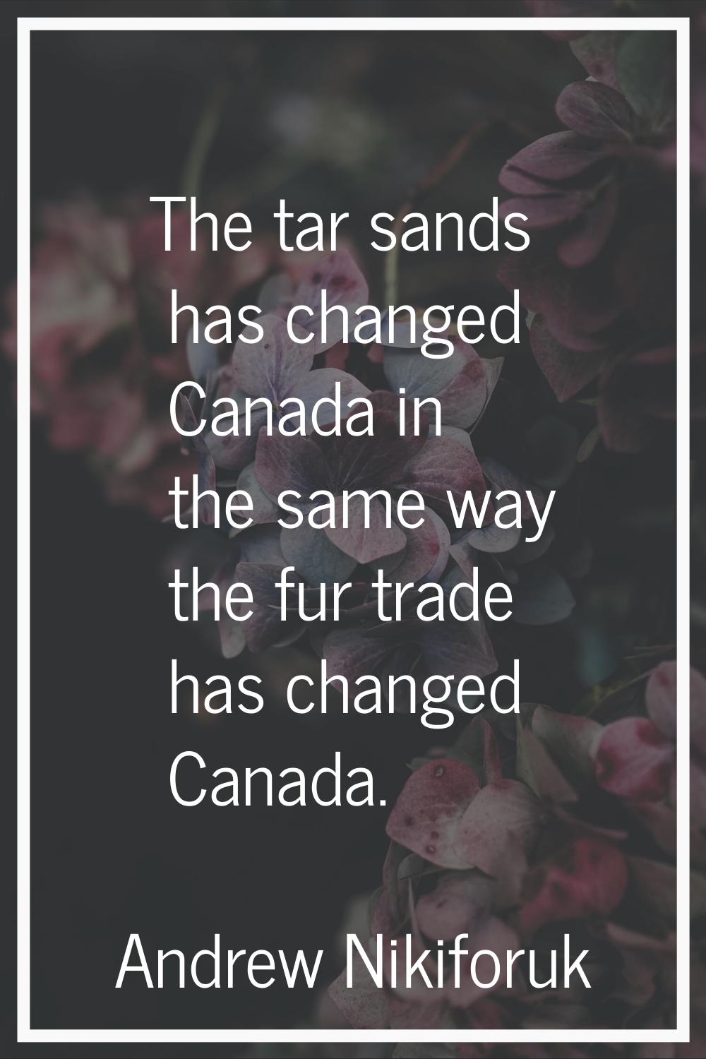 The tar sands has changed Canada in the same way the fur trade has changed Canada.