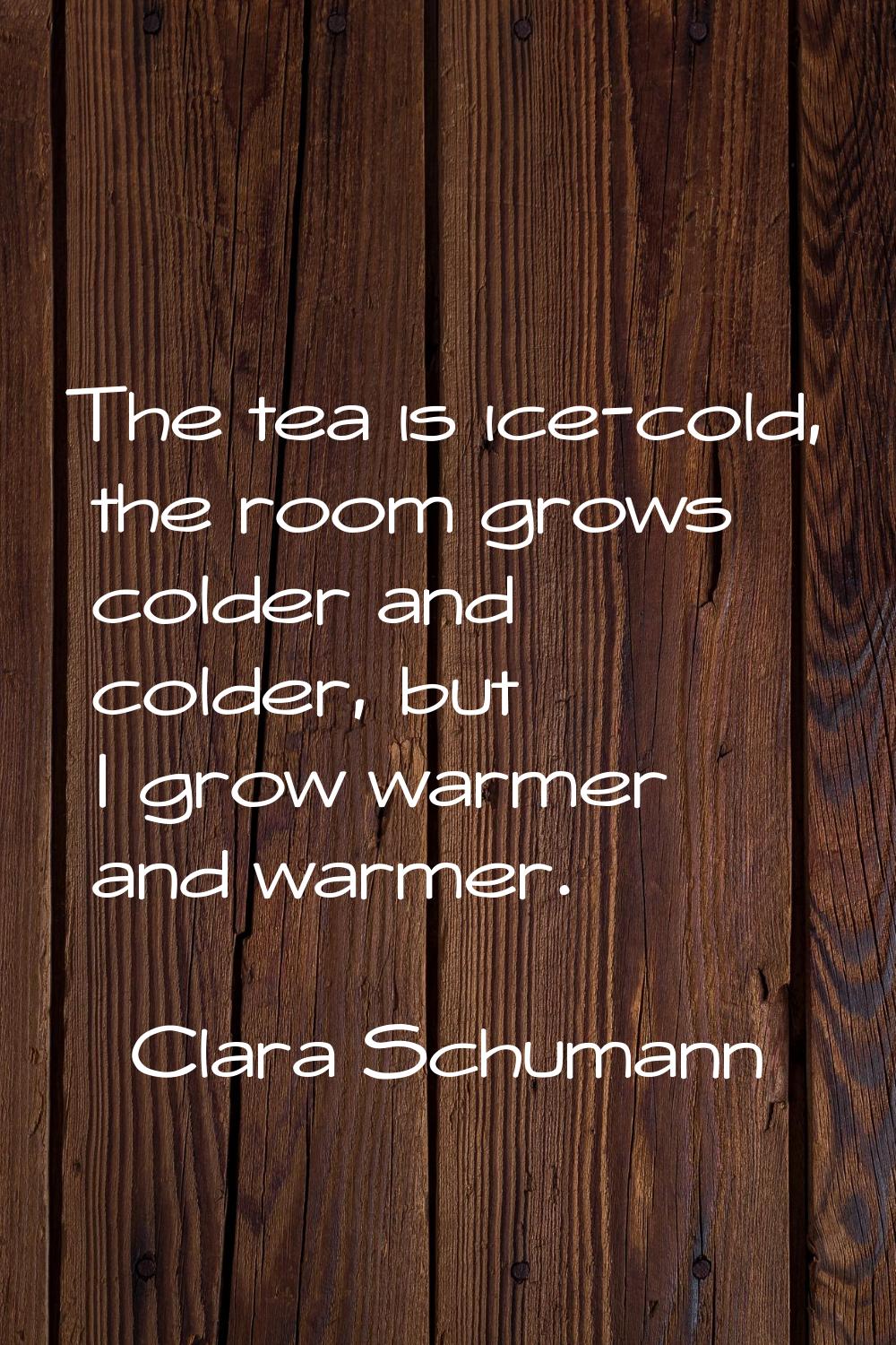 The tea is ice-cold, the room grows colder and colder, but I grow warmer and warmer.