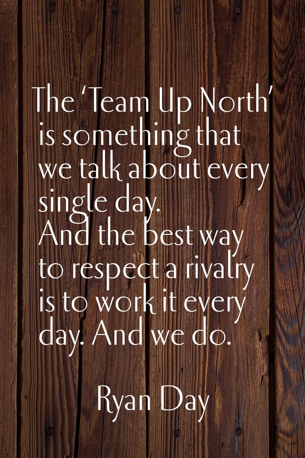 The ‘Team Up North’ is something that we talk about every single day. And the best way to respect a