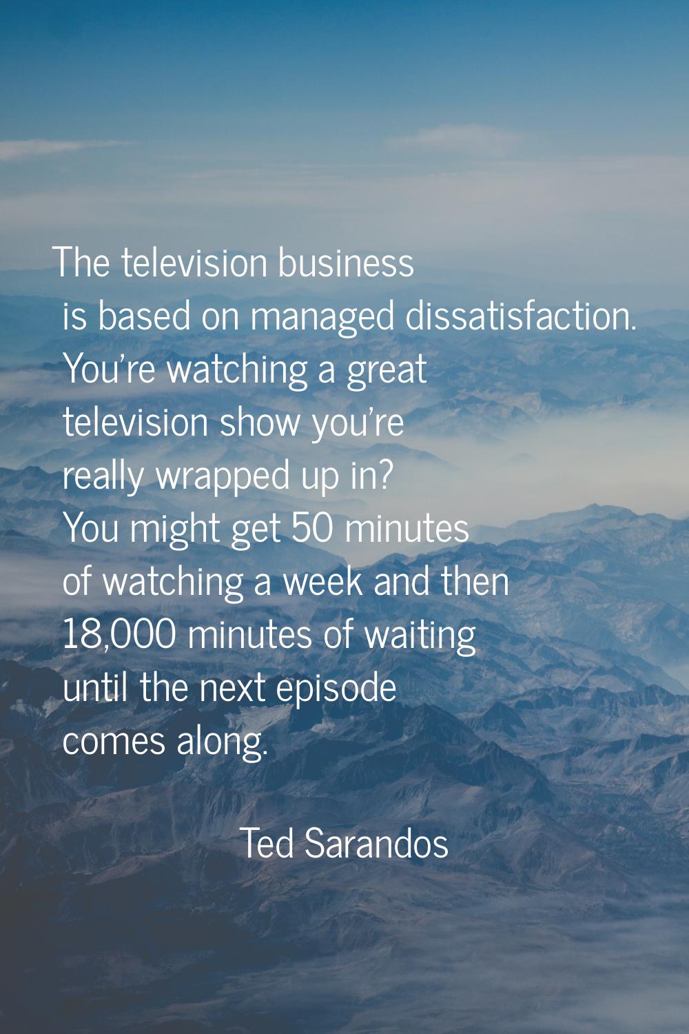 The television business is based on managed dissatisfaction. You're watching a great television sho