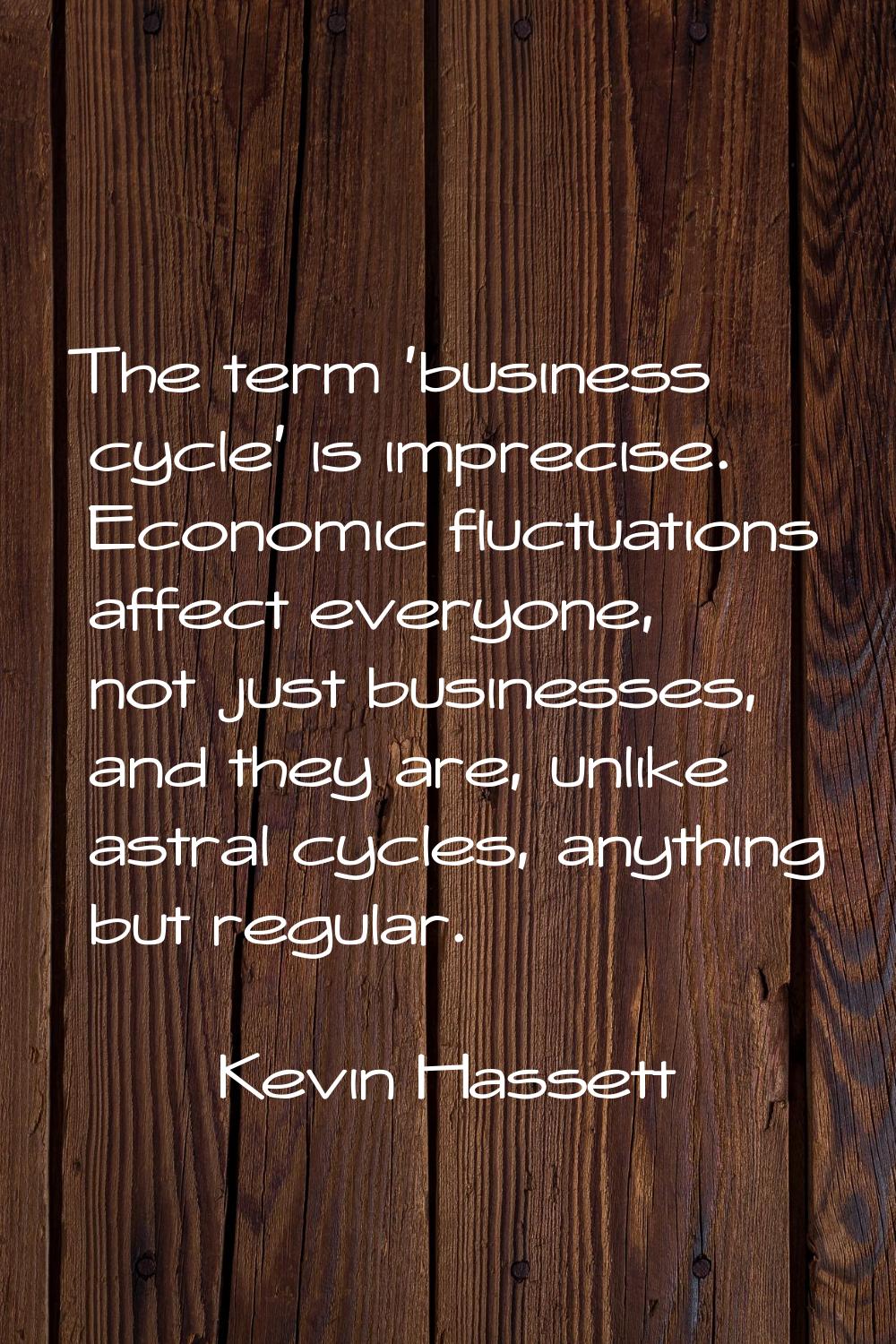 The term 'business cycle' is imprecise. Economic fluctuations affect everyone, not just businesses,