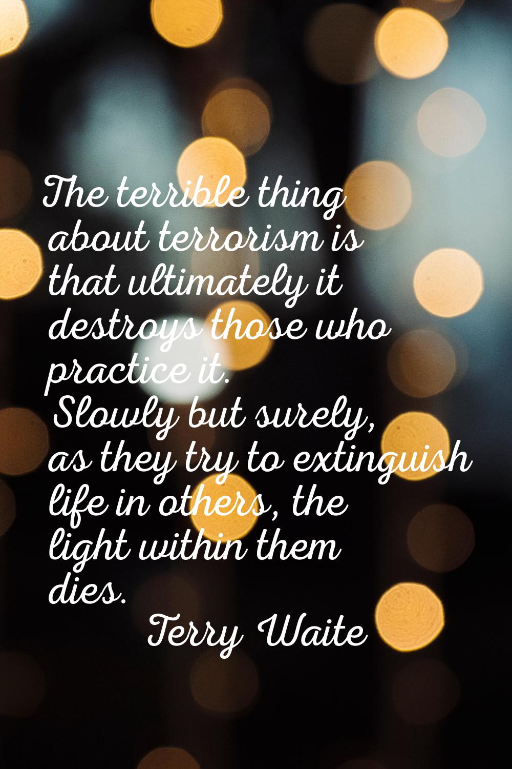 The terrible thing about terrorism is that ultimately it destroys those who practice it. Slowly but