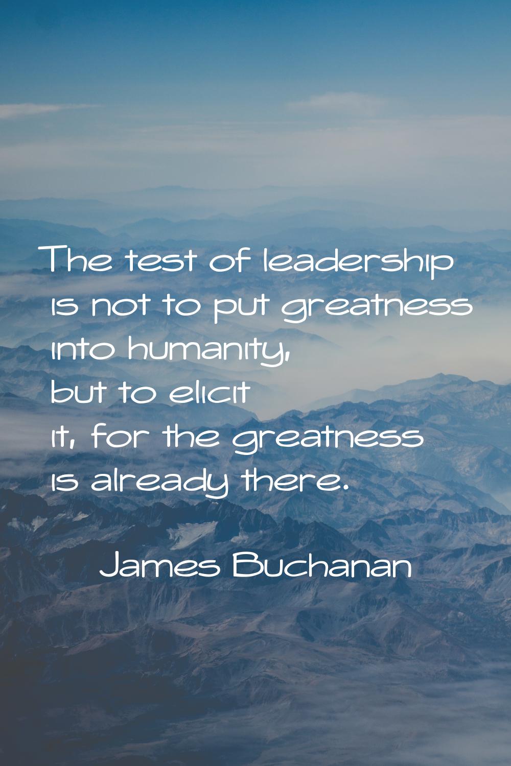 The test of leadership is not to put greatness into humanity, but to elicit it, for the greatness i