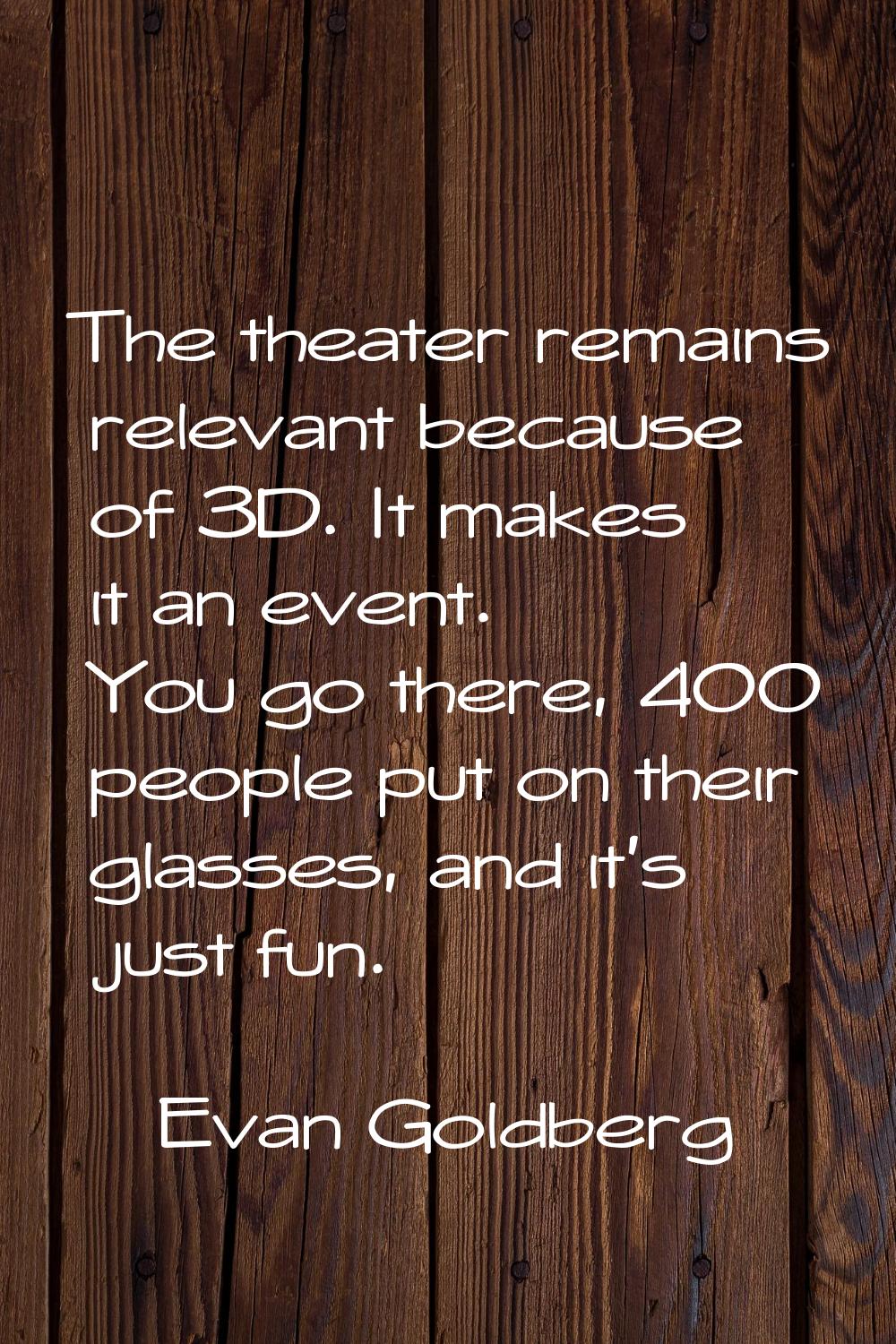 The theater remains relevant because of 3D. It makes it an event. You go there, 400 people put on t