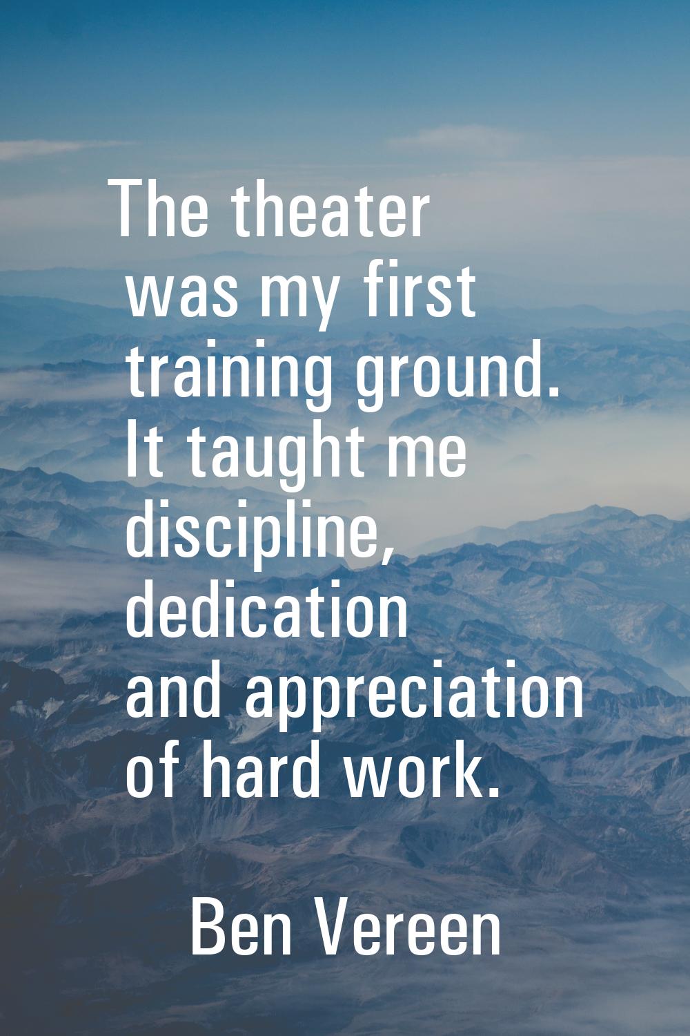 The theater was my first training ground. It taught me discipline, dedication and appreciation of h