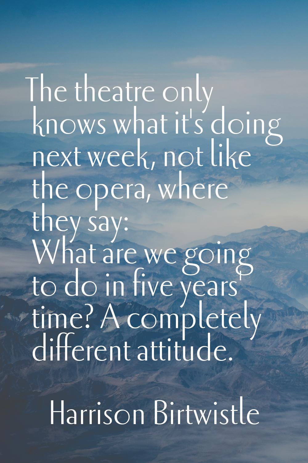 The theatre only knows what it's doing next week, not like the opera, where they say: What are we g