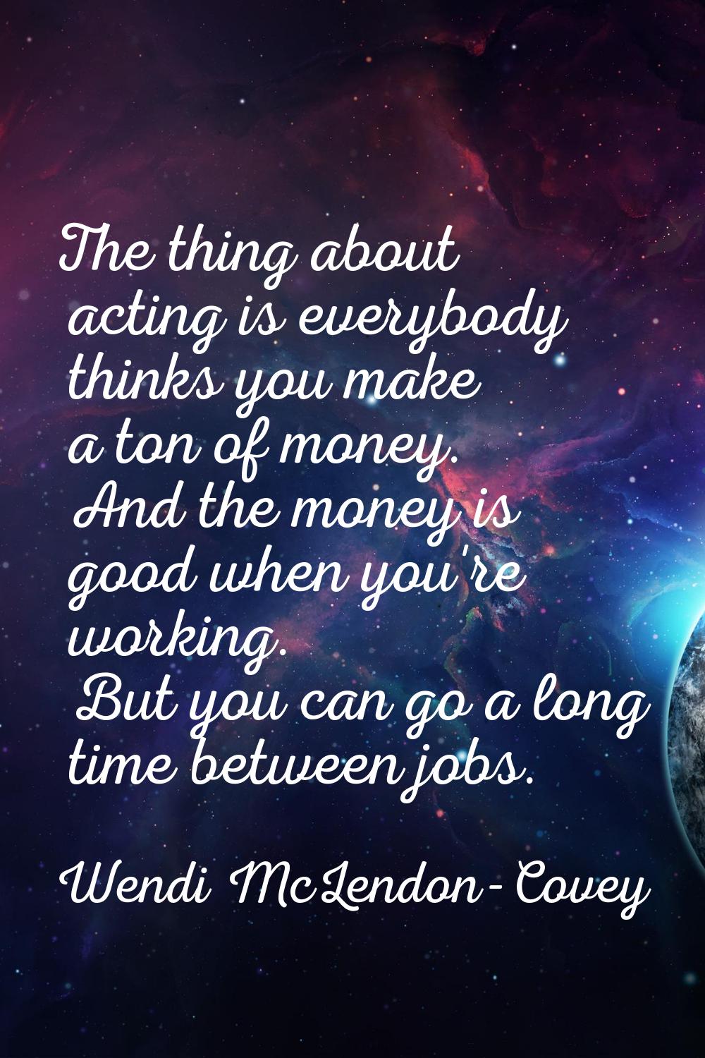 The thing about acting is everybody thinks you make a ton of money. And the money is good when you'