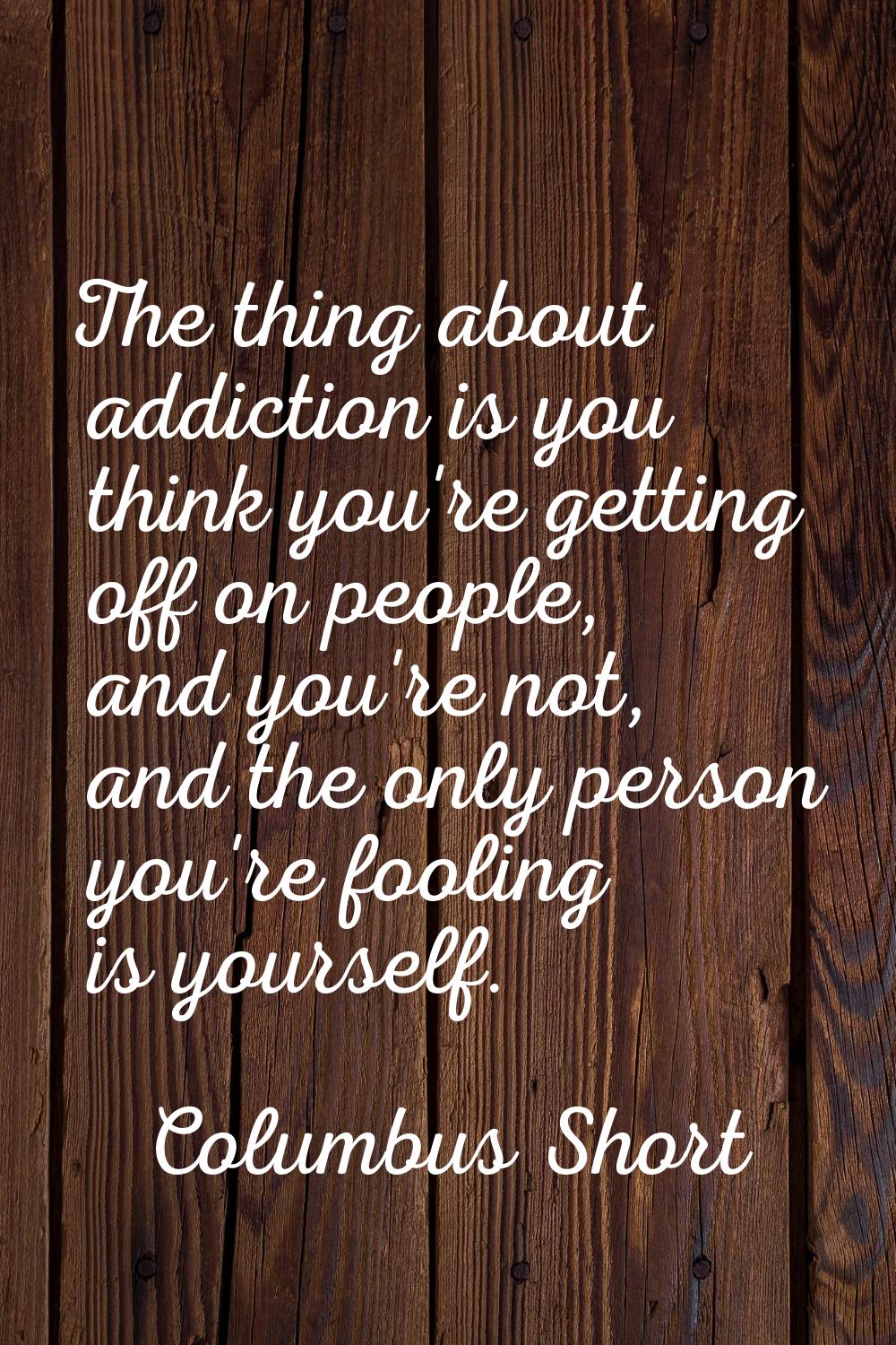 The thing about addiction is you think you're getting off on people, and you're not, and the only p