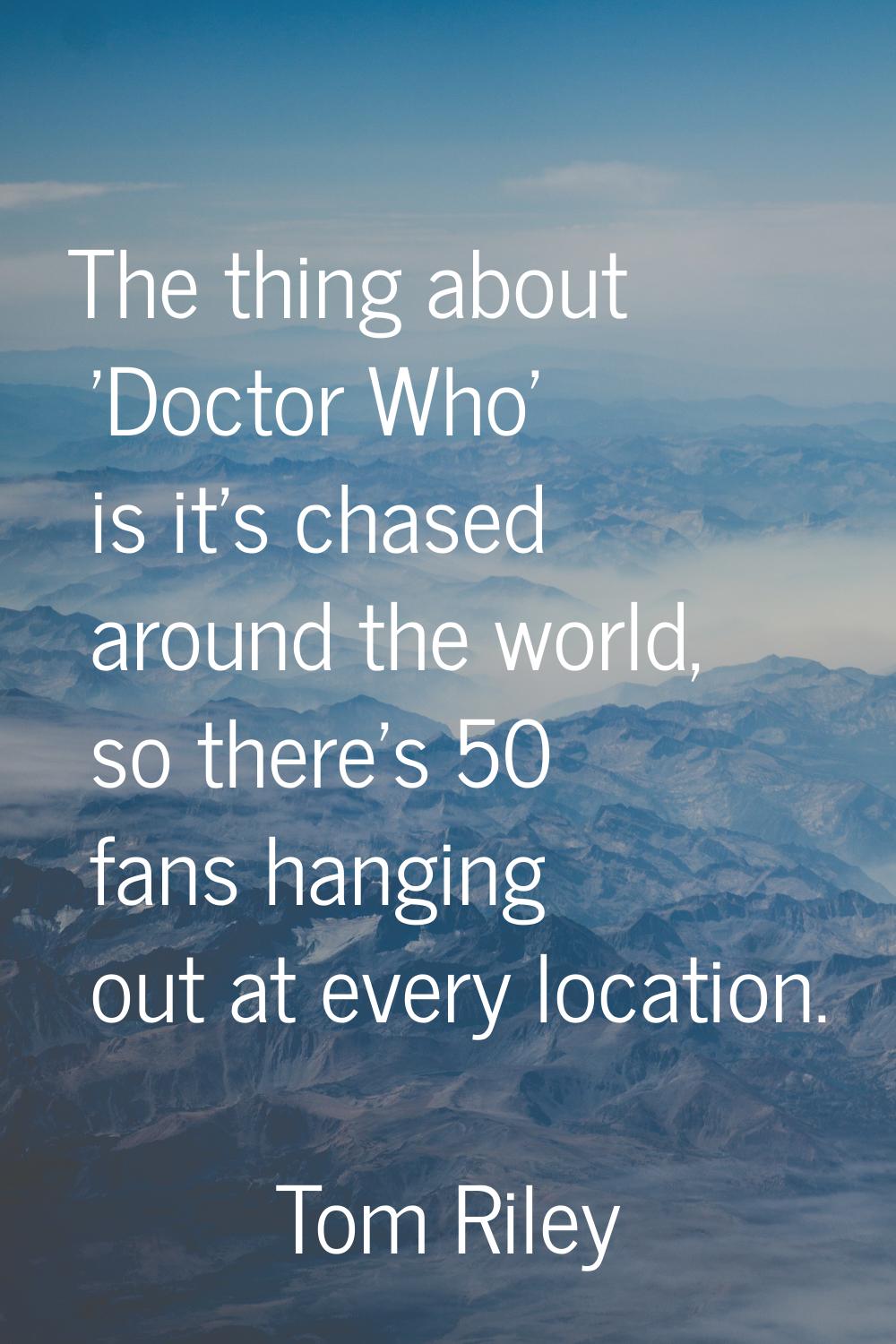 The thing about 'Doctor Who' is it's chased around the world, so there's 50 fans hanging out at eve
