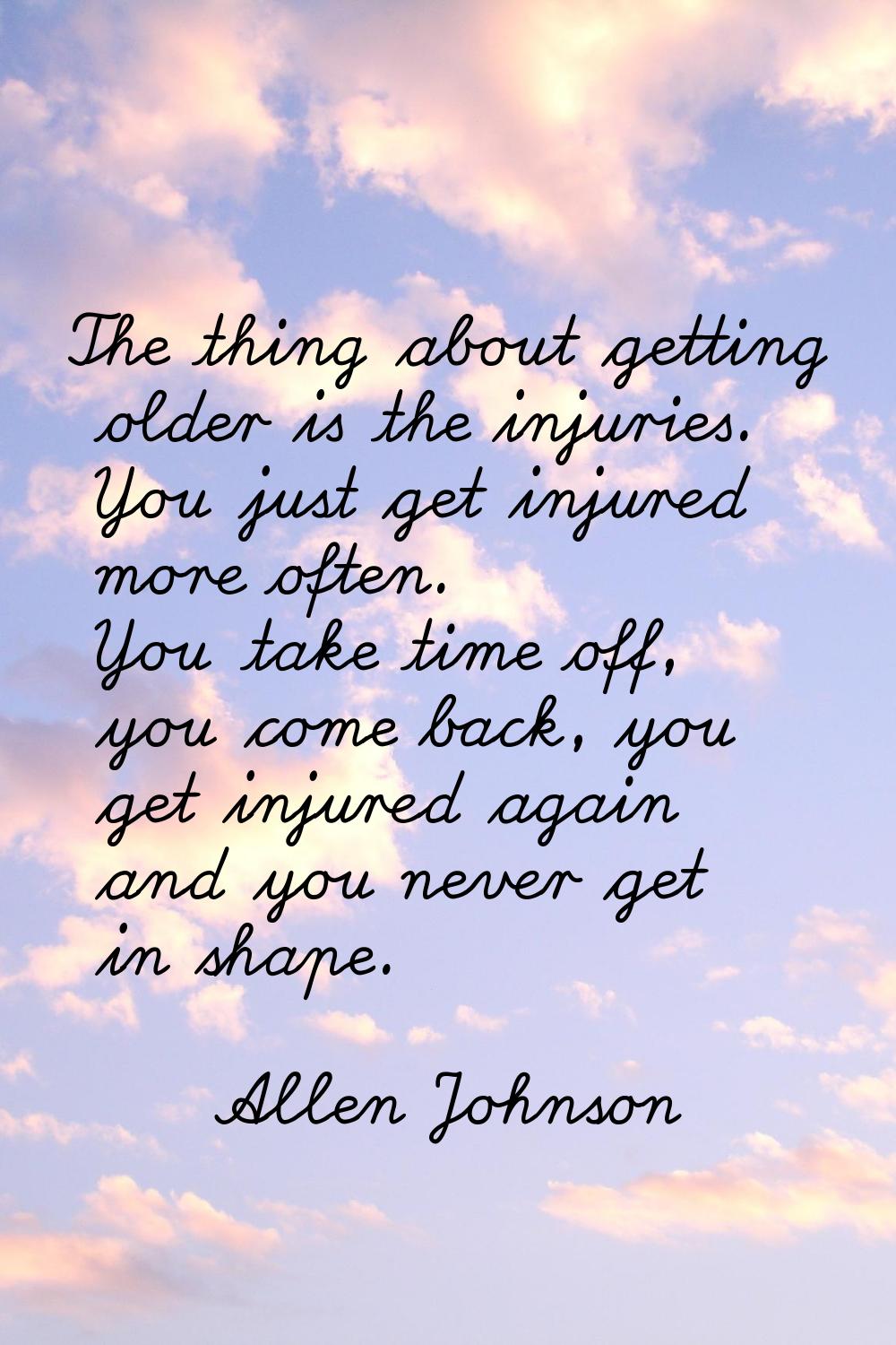 The thing about getting older is the injuries. You just get injured more often. You take time off, 