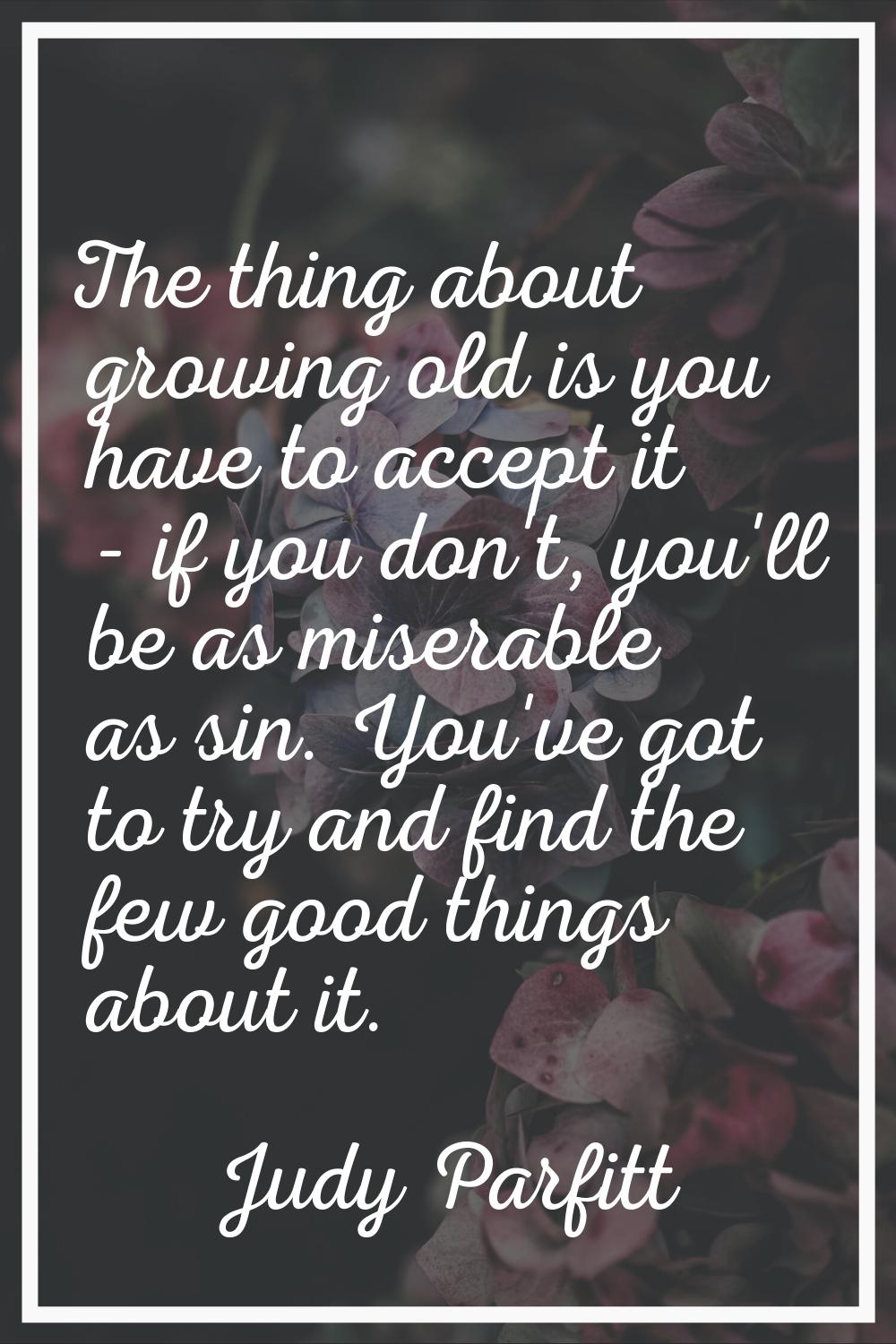 The thing about growing old is you have to accept it - if you don't, you'll be as miserable as sin.