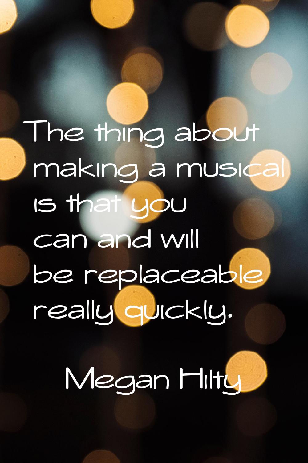 The thing about making a musical is that you can and will be replaceable really quickly.