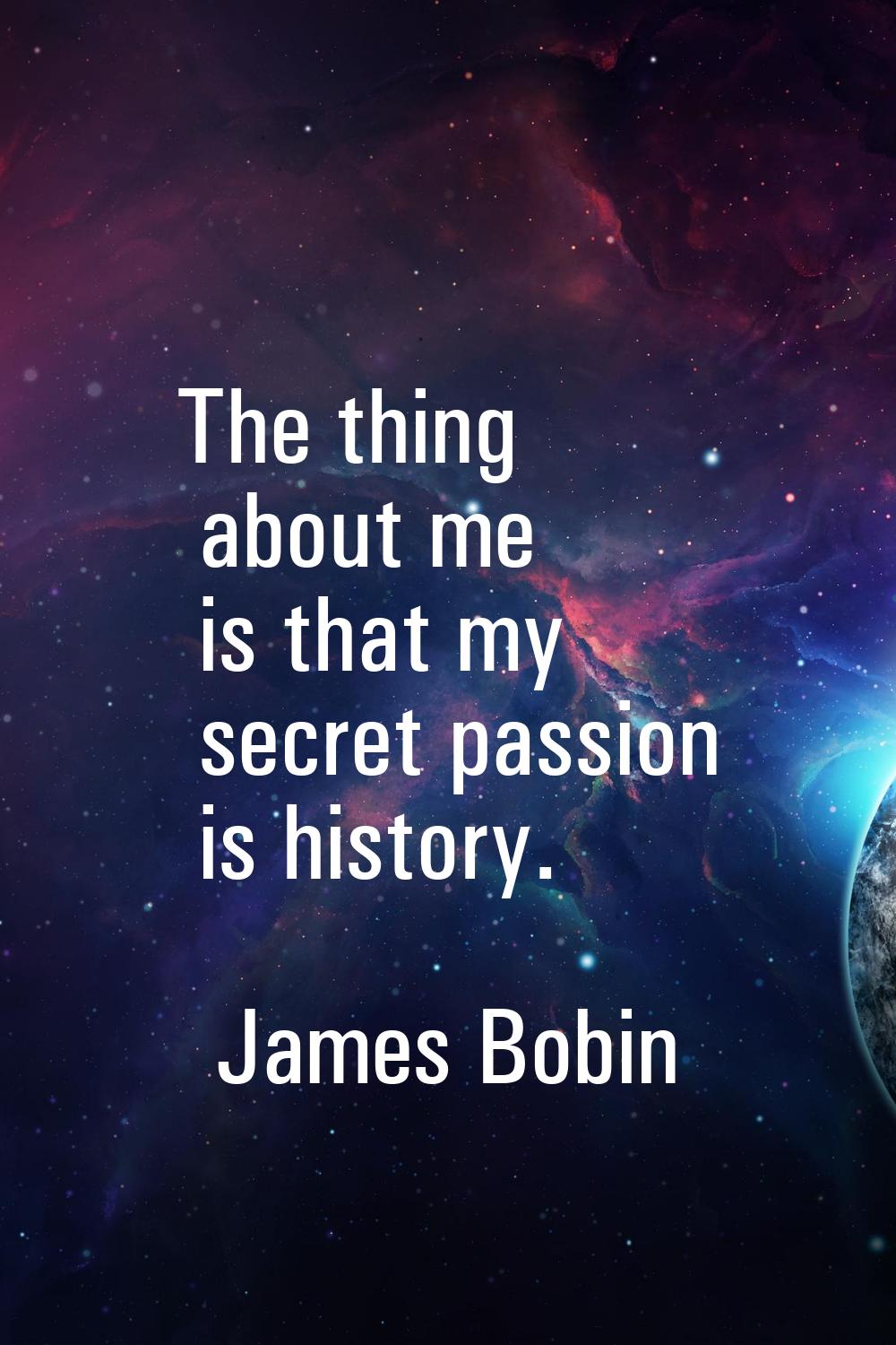 The thing about me is that my secret passion is history.
