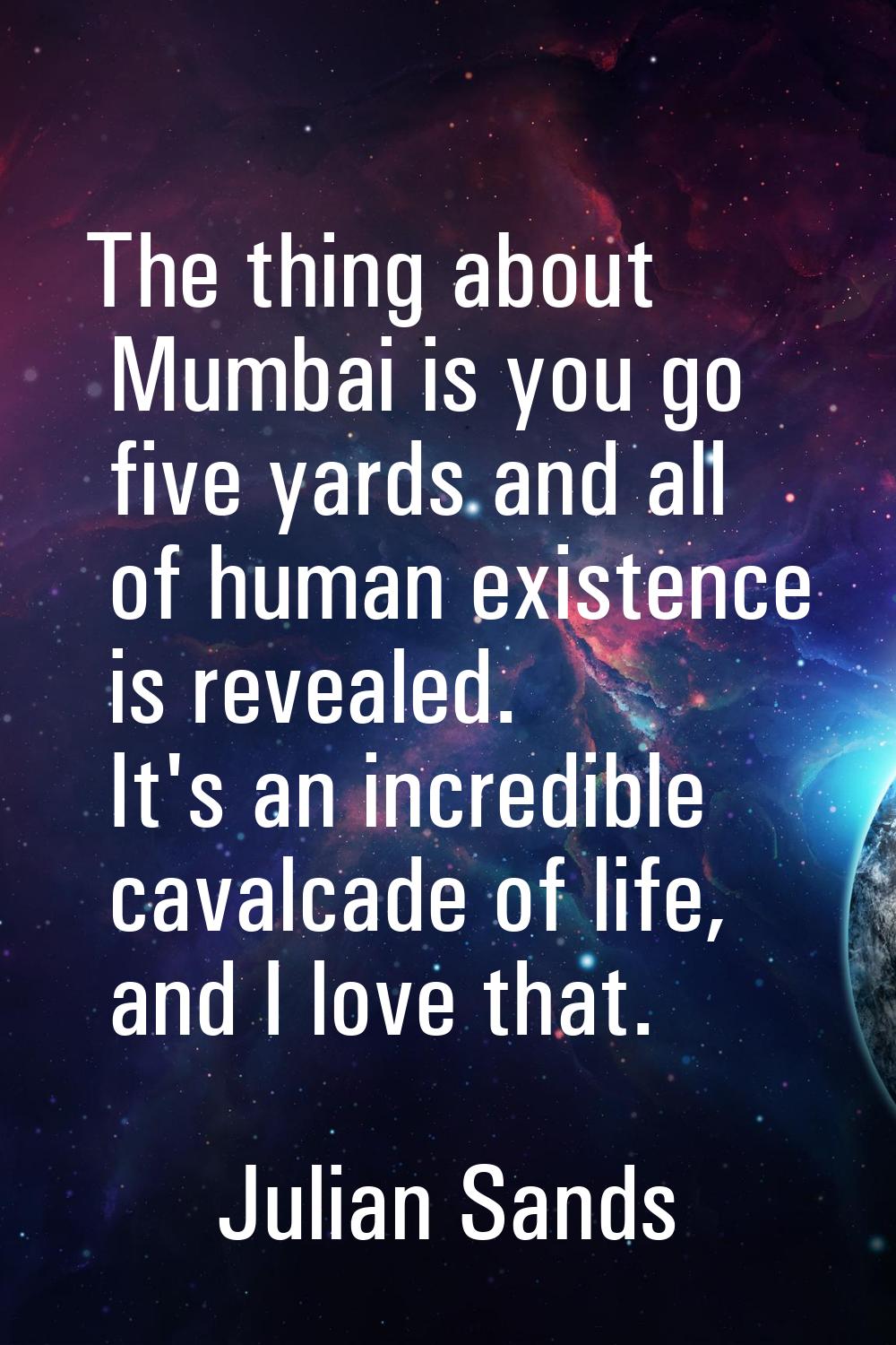 The thing about Mumbai is you go five yards and all of human existence is revealed. It's an incredi