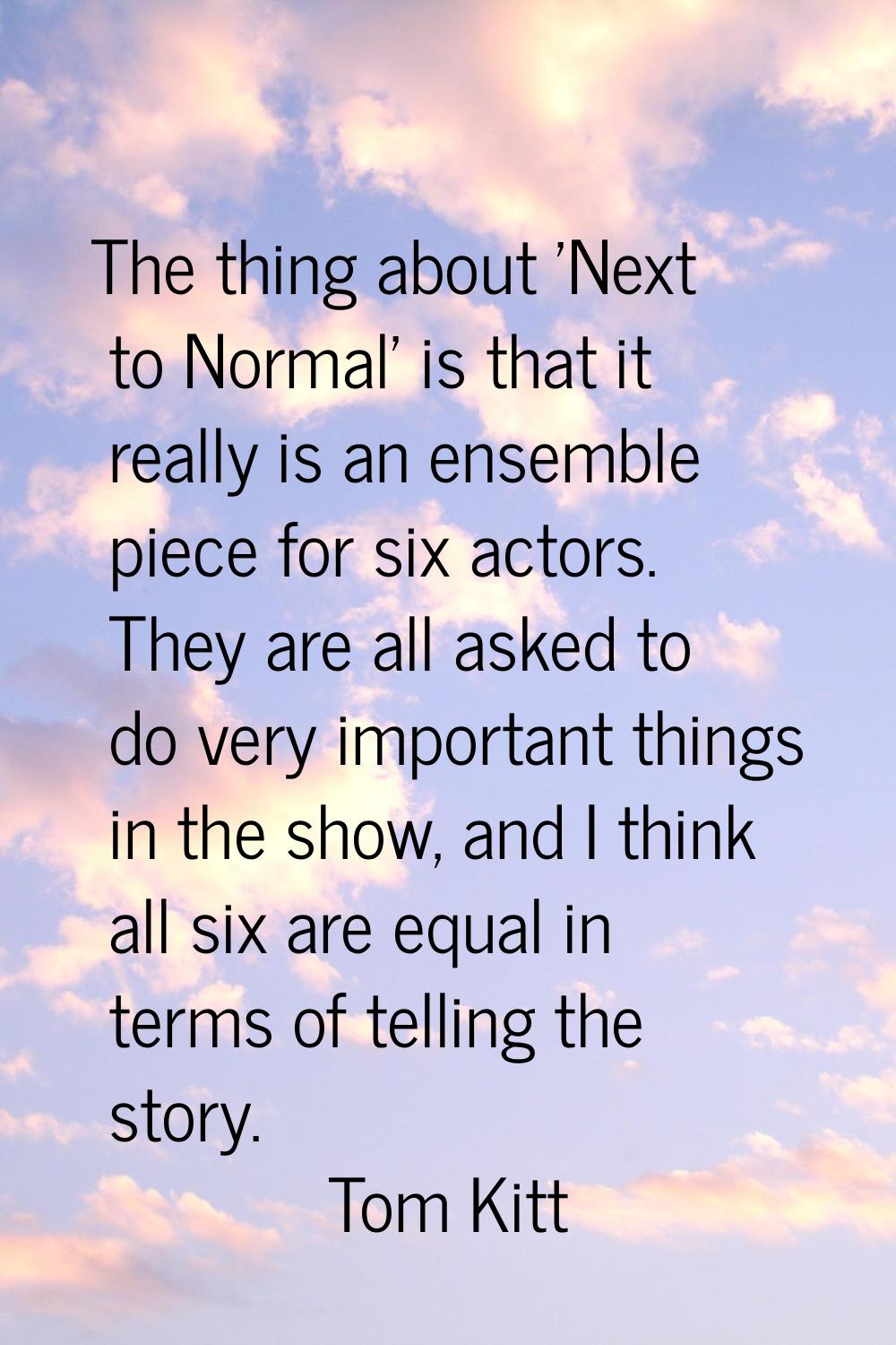 The thing about 'Next to Normal' is that it really is an ensemble piece for six actors. They are al