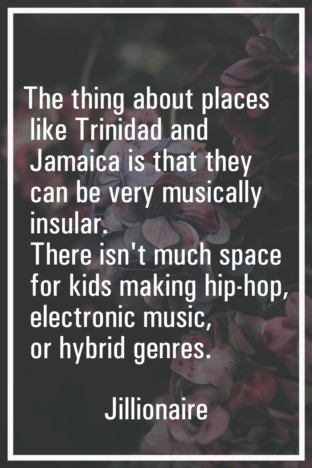 The thing about places like Trinidad and Jamaica is that they can be very musically insular. There 