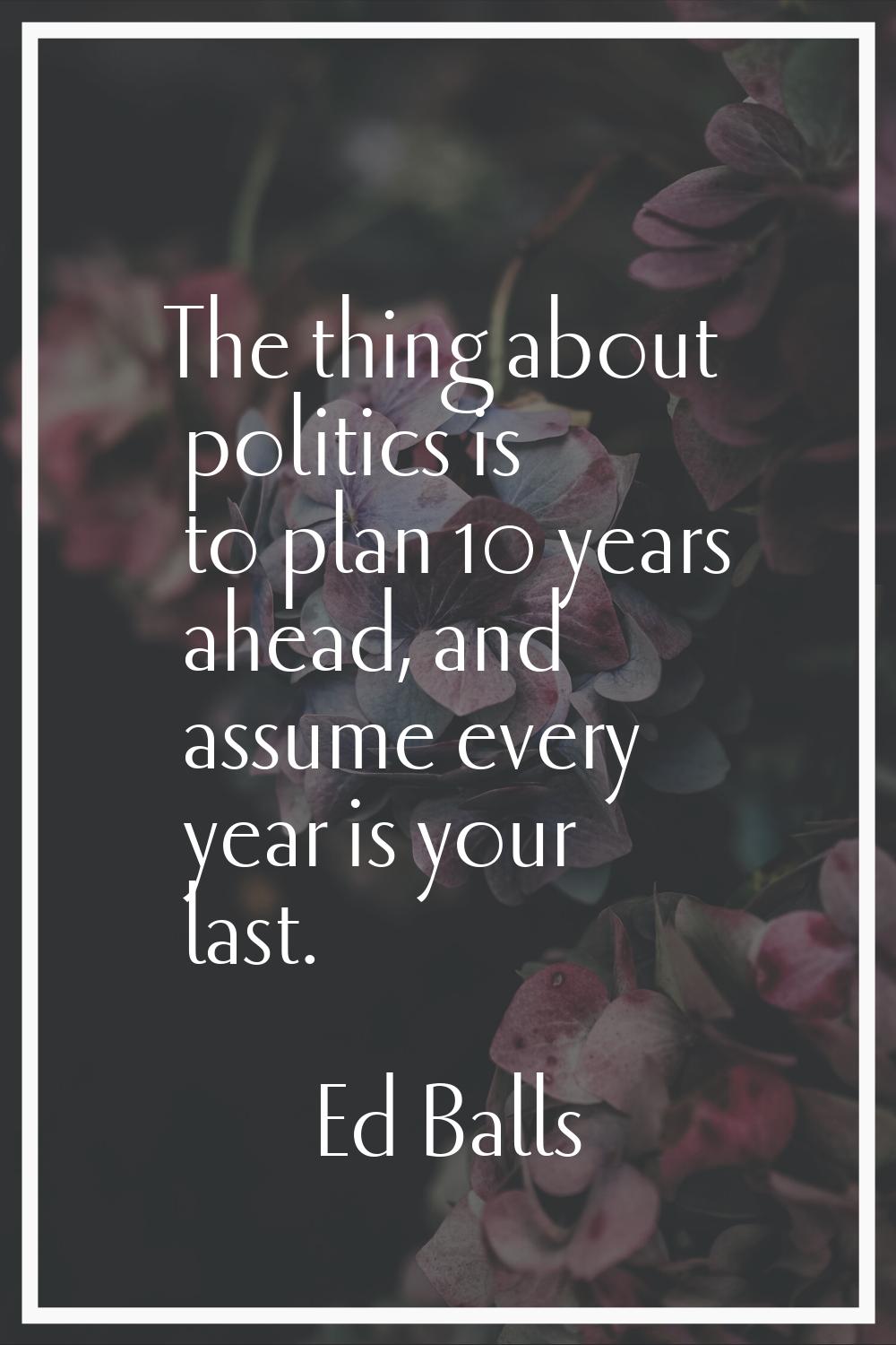 The thing about politics is to plan 10 years ahead, and assume every year is your last.