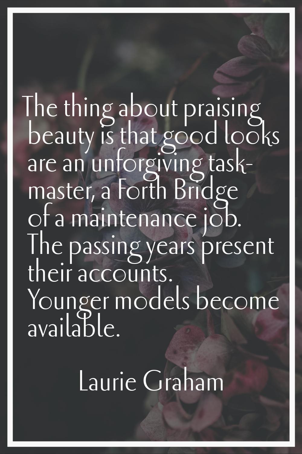 The thing about praising beauty is that good looks are an unforgiving task- master, a Forth Bridge 
